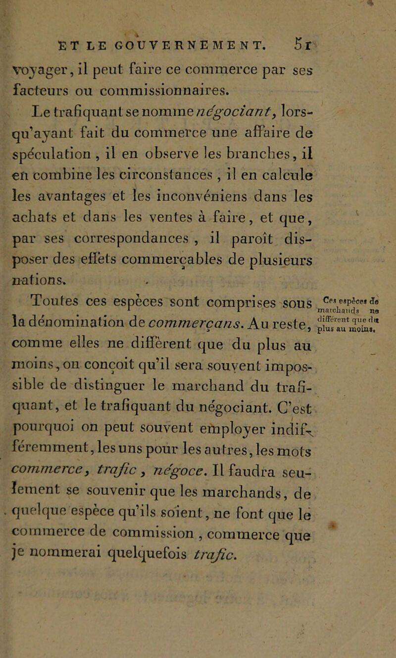 Voyager, il peut faire ce commerce par ses facteurs ou commissionnaires. Le trafiquant se nomme négociant> lors- qu’ayant fait du commerce une affaire de spéculation , il en observe les branches, il en combine les circonstances , il en calcule les avantages et les inconvéniens dans les achats et clans les ventes à faire, et que, par ses correspondances , il paroît dis- poser des effets commerçables de plusieurs nations. Toutes ces espèces sont comprises sous ee?espèce*cio 1 1 marchands ne la dénomination de commerçons. Au reste, comme elles ne diffèrent que du plus au moins, on conçoit qu’il sera souvent impos- sible de distinguer le marchand du trafi- quant, et le trafiquant du négociant. C’est pourquoi on peut souvent employer indif^ féremment, les uns pour les autres, les mots commerce, trafic, négoce. Il faudra seu- lement se souvenir que les marchands, de quelque espèce qu’ils soient, ne font que le commerce de commission , commerce que je nommerai quelquefois trafic.