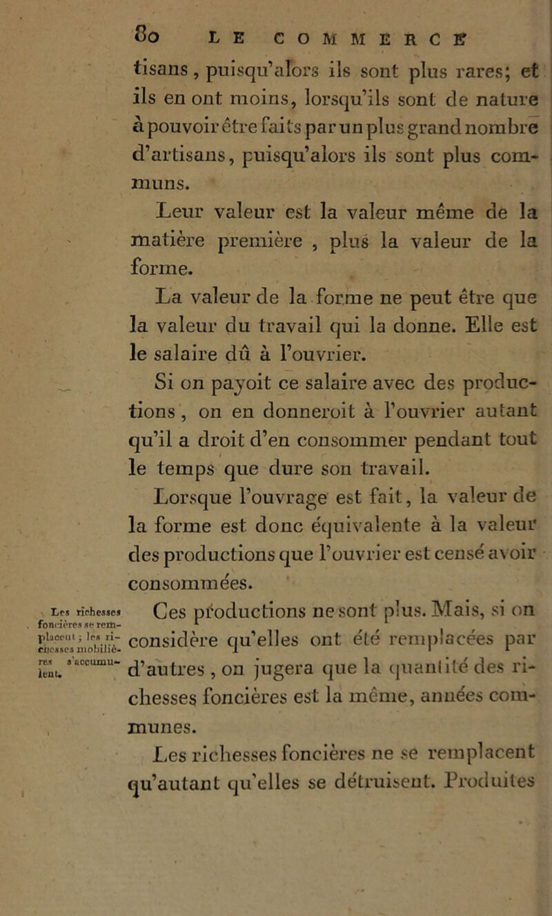 Les richesses foncières se rem- plaçai t ; les ri- chesses mobiliè- res s'accumu- lent* do LE COMMERCE tisans, puisqu’ alors ils sont plus rares; et ils en ont moins, lorsqu’ils sont de nature à pouvoir être faits par un plus grand nombre d’artisans, puisqu’alors ils sont plus com- muns. Leur valeur est la valeur même de la matière première , plus la valeur de la forme. La valeur de la forme ne peut être que la valeur du travail qui la donne. Elle est le salaire dû à l’ouvrier. Si on payoit ce salaire avec des produc- tions , on en donneroit à l’ouvrier autant qu’il a droit d’en consommer pendant tout le temps que dure son travail. Lorsque l’ouvrage est fait, la valeur de la forme est. donc équivalente à la valeur des productions que l’ouvrier est censé avoir consommées. Ces productions ne sont plus. Mais, si on considère qu’elles ont été remplacées par d’autres , ou jugera que la quantité des ri- chesses foncières est la même, années com- munes. Les richesses foncières ne se remplacent qu’autant qu’elles se détruisent. Produites