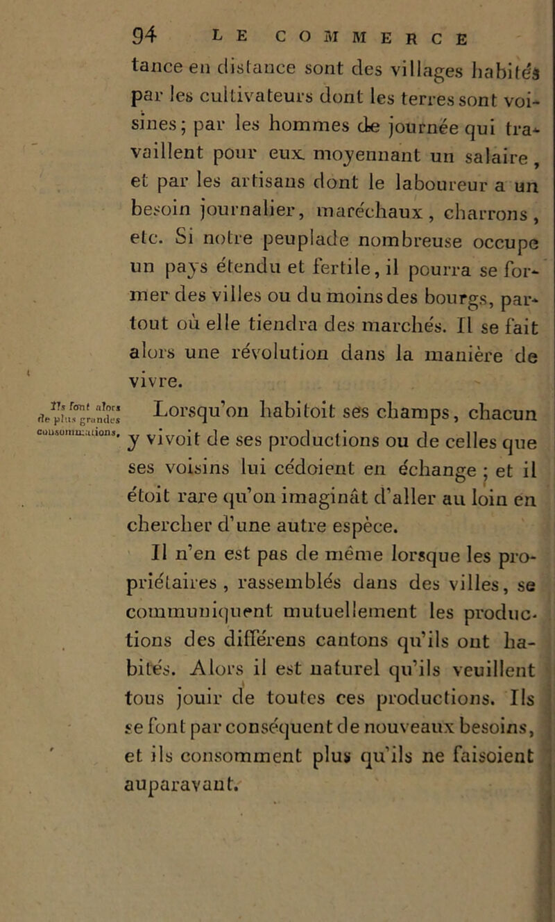 t Ils font alors f7e plus grandes consommations. 94 LE COMMERCE tance en distance sont des villages habités par les cultivateurs dont les terres sont voi- sines; par les hommes de journée qui tra- vaillent pour eux. moyennant un salaire , et par les artisans dont le laboureur a un besoin journalier, maréchaux, charrons, etc. Si notre peuplade nombreuse occupe un pays étendu et fertile, il pourra se for- mer des villes ou du moins des bourgs, par- tout où elle tiendra des marchés. Il se fait alors une révolution dans la manière de vivre. Lorsqu’on habitoit ses champs, chacun y vivoit de ses productions ou de celles que ses voisins lui cédoierit en échange ; et il étoit rare qu’on imagimit d’aller au loin en chercher d’une autre espèce. Il n’en est pas de même lorsque les pro- priétaires , rassemblés dans des villes, se communiquent mutuellement les produc- tions des différens cantons qu’ils ont ha- bités. Alors il est naturel qu’ils veuillent tous jouir de toutes ces productions. Ils se font par conséquent de nouveaux besoins, et ils consomment plus qu’ils ne faisoient auparavant.