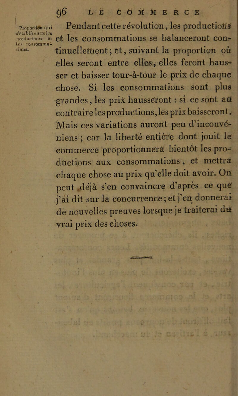 ProportûJb qui g’tJtûMîc entre Ijs productions et les çoasônima- fiourf. g6 Lé Commerce Pendant cette révolution, les productions et les consommations se balanceront con- tinuellement; et, suivant la proportion où elles seront entre elles, elles feront haus- ser et baisser tour-à-tour le prix de chaque chose. Si les consommations sont plus grandes, les prix hausseront : si ce sont afl contraire les productions,les prix baisseront. Mais ces variations auront peu d’inconvé- niens ; car la liberté entière dont jouit le commerce proportionnera bientôt les pro- ductions aux consommations , et mettra chaque chose au prix quelle doit avoir. On peut .déjà s’en convaincre d’après ce que' j’ai dit sur la concurrence ; et j'en donnerai de nouvelles preuves lorsque je traiterai du vrai prix des choses.