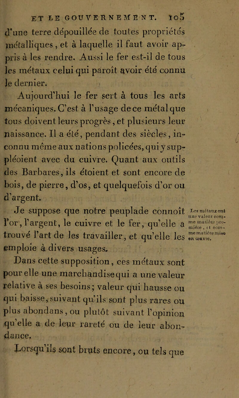 cîune terre dépouillée de toutes propriétés métalliques , et à laquelle il faut avoir ap- pris à les rendre. Aussi le fer est-il de tous les métaux celui qui paroît avoir été connu le dernier. Aujourd’hui le fer sert à tous les arts mécaniques. C’est à l’usage de ce métal que tous doivent leurs progrès, et plusieurs leur naissance. Il a été, pendant des siècles, in- connu même aux nations policées, qui y sup- pléoient avec du cuivre. Quant aux outils des Barbares, ils étoient et sont encore de bois, de pierre, d’os, et quelquefois d’or ou d’argent. Je suppose que notre peuplade connoît l’or, l’argent, le cuivre et le fer, qu’elle a trouvé l’art de les travailler, et qu’elle les emploie à divers usages. Dans cette supposition, ces métaux sont pour elle une marcliandisequi a une valeur relative à ses besoins; valeur qui hausse ou qui baisse, suivant qu’ils sont plus rares ou plus abondans, ou plutôt suivant l’opinion qu elle a de leur rarete ou de leur abon- dance. Lorsqu’ils sont bruts encore, ou tels que Les métaux ont une valeur com- me matière pre- mière , ( t com- me matière mûo eu couvre.