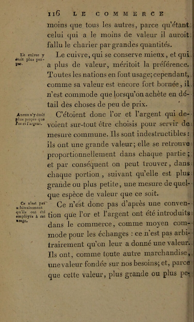 moins que tous les autres, parce qu’étant celui qui a le moins de valeur il auroit fallu le charier par grandes quantités. Le cuivre y Le cuivre, qui se conserve mieux, et qui j rftoit plus pro- 1 1 J?- a plus de valeur, méritoit la préférence. Toutes les nations en font usage; cependant, comme sa valeur est encore fort bornée, il. n’est commode que lorsqu’on achète en dé- tail des choses de peu de prix. Aucun n’y étoît C’étoient donc l’or et l’argent qui de- >oretivgem. voient sur-tout être choisis pour servir de mesure commune. Ils sont indestructibles : ils ont une grande valeur; elle se retrouve proportionnellement dans chaque partie; et par conséquent on peut trouver, dans chaque portion , suivant quelle est plus grande ou plus petite, une mesure de quel- que espèce de valeur que ce soit. «wtrdrement*1' Ce n’est donc pas d’après une conven- ftHlt tion que l’or et l’argent ont été introduits *sai51' dans le commerce, comme moyen com- mode pour les échanges : ce n’est pas arbi- trairement qu’on leur a donné une valeur. Ils ont, comme toute autre marchandise, une valeur fondée sur nos besoins-; et, parce que cette valeur, plus grande ou plus pe-