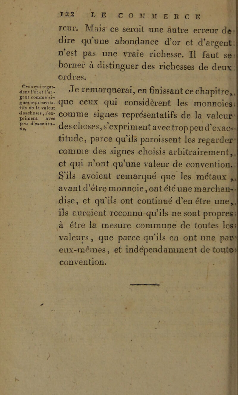 reur. Mais- ce seroit une autre erreur de dire qu'une abondance d’or et d’argent n’est pas une vraie richesse. Il faut se' borner à distinguer des richesses de deux ordres. aem7wtlivi Je remarquerai, en finissant ce chapitre*. gent comme ai- • . * go»représenta- que ceux qui considèrent les monnoies. priment0'’avec C(>mme signes représentatifs de la valeur L.u dexacll‘~ des choses, s expriment avec trop peu d’exac->' titude, parce qu’ils paroissent les regarder comme des signes choisis arbitrairement,, et qui n’ont qu’une valeur de convention. S’ils avoient remarqué que les métaux avant d’être monuoie, ont été une marchan- • dise, et qu’ils ont continué d’en être une,, ils auraient reconnu qu’ils ne sont propres à être 1a. mesure commune de toutes les; valeurs, que parce qu’ils en ont une par eux-mêmes, et indépendamment de toute convention. • ; K