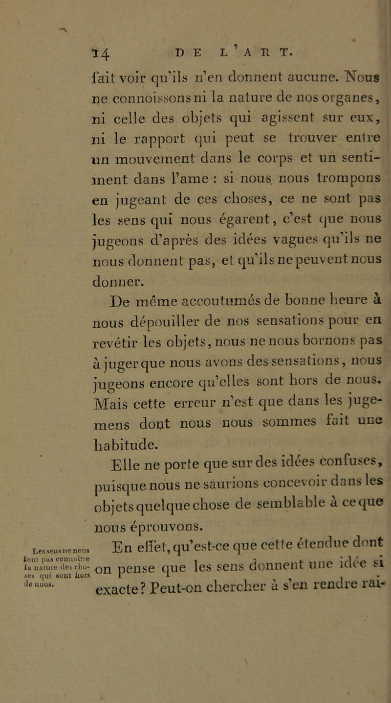 fait voir qu’ils n’en donnent aucune. Nous ne connoissonsni 1a. nature de nos organes, ni celle des objets qui agissent sur eux, ni le rapport qui peut se trouver enlre un mouvement dans le corps et un senti- ment dans l’ame : si nous, nous trompons en jugeant de ces choses, ce ne sont pas les sens qui nous égarent, c’est que nous jugeons d’après des idées vagues qu ils ne nous donnent pas, et qu’ils ne peuvent nous donner. De même accoutumés de bonne heure à nous dépouiller de nos sensations pour en revêtir les objets, nous ne nous bornons pas à juger que nous avons des sensations, nous jugeons encore qu’elles sont hors de nous. Mais cette erreur n’est que dans les juge- mens dont nous nous sommes lait une habitude. Elle ne porte que sur des idées confuses, puisque nous ne saurions concevoir dans les objets quelque chose de semblable a ce que nous éprouvons. tes «u» ne nom En eflfet, qu’est-ce que cetle étendue dont lu nature (les chu- DeilSe tlUe les sens donnent une idee si tes qui «out hors 1 ' i . deuul“- exacte ? Peut-on chercher à s en rendre rai-