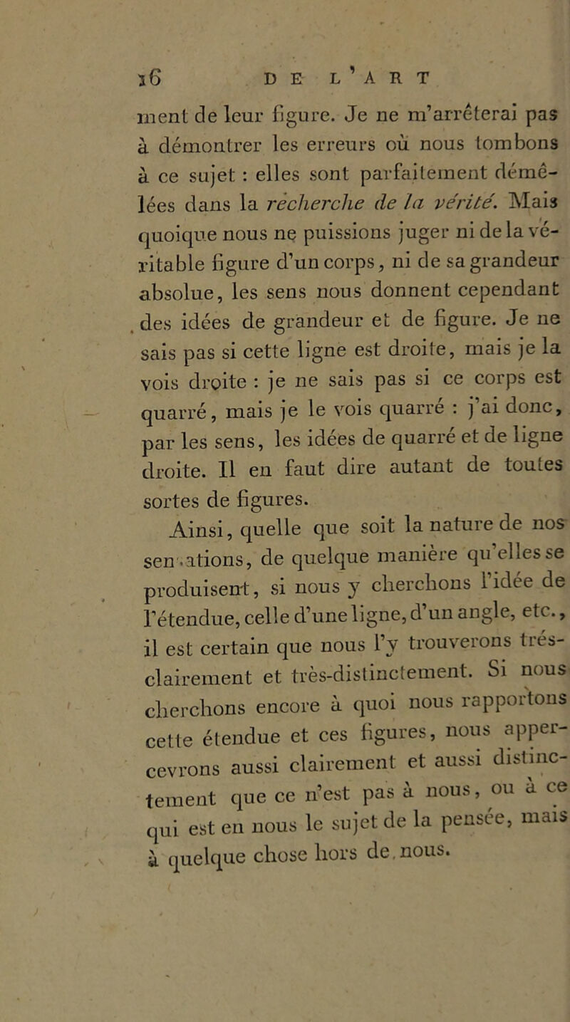 ment de leur figure. Je ne m’arrêterai pas à démontrer les erreurs où nous tombons à ce sujet : elles sont parfaitement démê- lées dans la recherche de la vérité. Mais quoique nous ne puissions juger ni de la vé- ritable figure d’un corps, ni de sa grandeur absolue, les sens nous donnent cependant des idées de grandeur et de figure. Je ne sais pas si cette ligne est droite, mais je la vois droite : je ne sais pas si ce corps est quarré, mais je le vois quarré : j’ai donc, par les sens, les idées de quarré et de ligne droite. Il en faut dire autant de toutes sortes de figures. Ainsi, quelle que soit la nature de nos sensations, de quelque manière qu’elles se produisent, si nous y cherchons l’idée de l’étendue, celle d’une ligne, d’un angle, etc., il est certain que nous l’y trouverons très- clairement et très-distinctement. Si nous cherchons encore à quoi nous rapportons cette étendue et ces figures, nous aper- cevrons aussi clairement et aussi distinc- tement que ce n’est pas à nous, ou a ce qui est en nous le sujet de la pensée, mais à quelque chose hors de.nous.