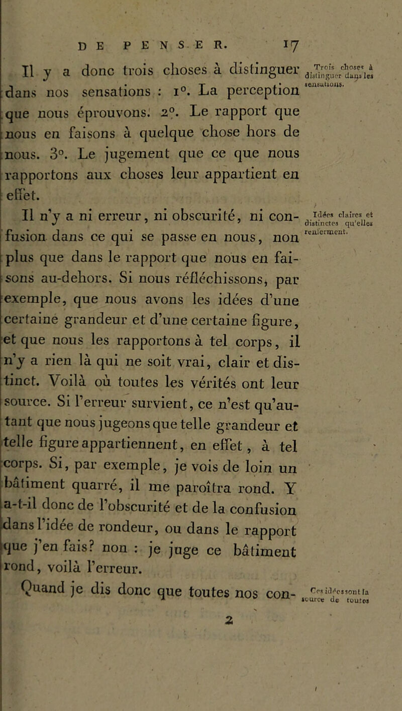 Il y a donc trois choses à distinguer dans nos sensations : i°. La perception que nous éprouvons. 2°. Le rapport que nous en faisons à quelque chose hors de nous. 3°. Le jugement que ce que nous rapportons aux choses leur appartient en effet. Il n’y a ni erreur, ni obscurité, ni con- ! fusion dans ce qui se passe en nous, non plus que dans le rapport que nous en fai- sons au-dehors. Si nous réfléchissons, par exemple, que nous avons les idées d’une certaine grandeur et d’une certaine figure, et que nous les rapportons à tel corps, il n’y a rien là qui ne soit vrai, clair et dis- tinct. Voilà où toutes les vérités ont leur source. Si l’erreur survient, ce n’est qu’au- tant que nous jugeons que telle grandeur et telle figure appartiennent, en effet, à tel corps. Si, par exemple, je vois de loin un bâliment quarré, il me paraîtra rond. Y a-t-il donc de 1 obscurité et de la confusion dans 1 idee de rondeur, ou dans le rapport que j en fais? non : je juge ce bâtiment rond, voilà l’erreur. Quand je dis donc que toutes nos con- , ;•, 2 \ Trois chose* à distinguer dans les sensations. > Idées claires et distinctes qu’elles renier ment. Ces idées sont la source de toutes 1 1