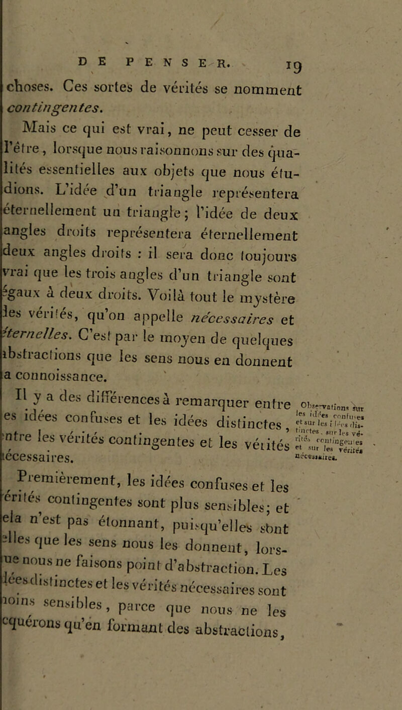 T9 choses. Ces sortes de vérités se nomment contingentes. Mais ce qui est vrai, ne peut cesser de I elre, lorsque nous raisonnons sur des qua- lités essentielles aux objets que nous élu- dions. L idée d’un triangle représentera etei nellernent un triangle; l’idée de deux angles droits représentera éternellement deux angles droits : il sera donc toujours vrai que les trois angles d’un triangle sont -gaux a deux droits. Voilà tout le mystère les verbes, qu on appelle necessaires et éternelles. C’est par le moyen de quelques ibs trac lions que les sens nous en donnent a connoissance. Il y a des différences à remarquer entre es idées confuses et les idées distinctes, ntre les vérités contingentes et les vérités lécessaires. Operation, sur les ali'es confine* et sur les i l.:,.* ,ljs. t met es. sur 1**$ Vfx. n,t'4 contingentes et sut les vérité* necesjuitet. , Pi;eraJèrement, les idées confuses et les énlés contingentes sont plus sensibles; et ela n’est pas étonnant, puisqu’elles sbnt dles que les sens nous les donnent, lors- ^enousne faisons point d’abstraction. Les lees distinctes et les vérités nécessaires sont îoins sensibles, parce que nous ne les cquérons qu’en formant des abstractions.