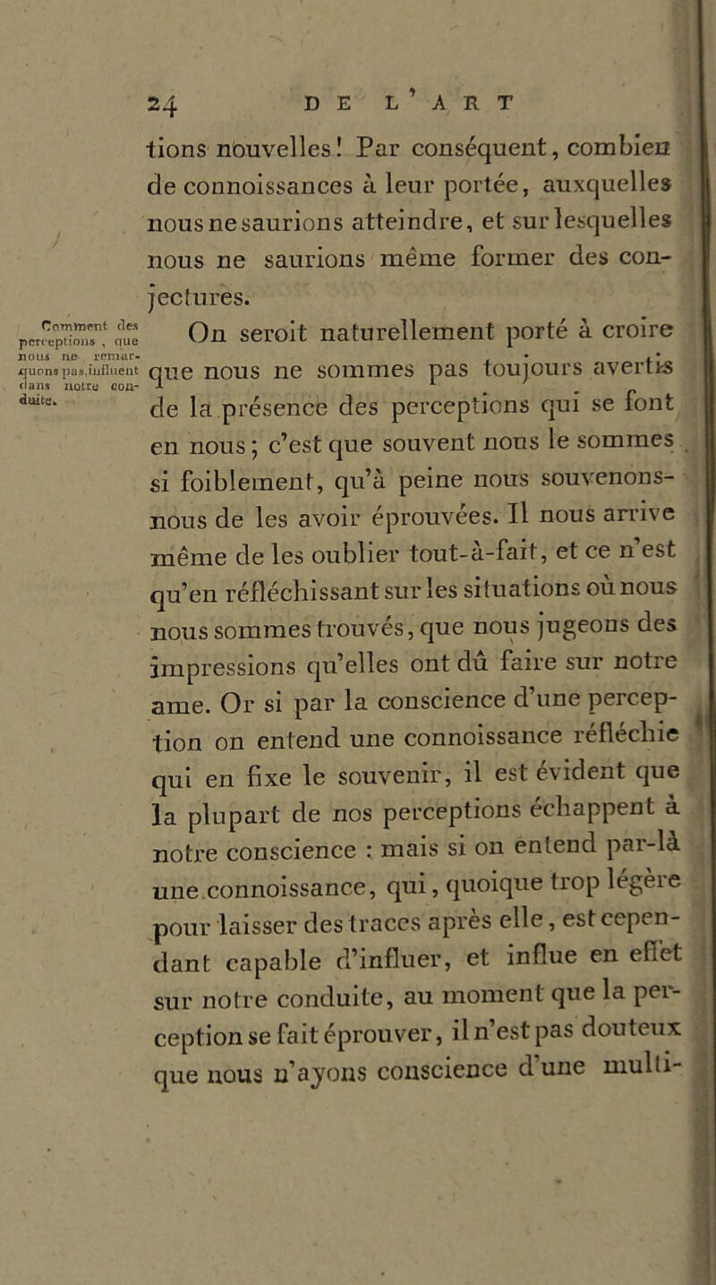 Comment des perception* , que nous ne remar- quons pas.influent dans notre con- duite. 24 D E L ’ A R T lions nouvelles! Par conséquent, combien de connoissances à leur portée, auxquelles nous ne saurions atteindre, et sur lesquelles nous ne saurions même former des con- jectures. On serait naturellement porté à croire que nous ne sommes pas toujours avertis de la présence des perceptions qui se font en nous ; c’est que souvent nous le sommes si faiblement, qu’à peine nous souvenons- nous de les avoir éprouvées. Il nous arrive même de les oublier tout-a-fait, et ce n est qu’en réfléchissant sur les situations où nous nous sommes trouvés, que nous jugeons des impressions qu’elles ont du faire sur notre ame. Or si par la conscience d’une percep- tion on entend une connoissance réfléchie qui en fixe le souvenir, il est évident que la plupart de nos perceptions échappent à notre conscience : mais si on entend pai-là une connoissance, qui, quoique trop légèie pour laisser des traces apres elle, est cepen- dant capable d’influer, et influe en effet sur notre conduite, au moment que la per- ception se fait éprouver, il n’est pas douteux que nous 11’ayons conscience d une multi-