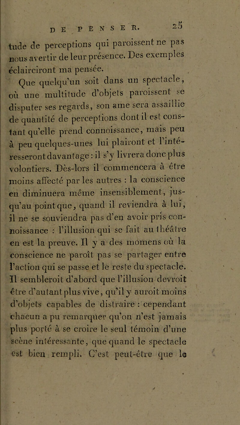 tude de perceptions qui paraissent ne pas nous avertir de leur présence. Des exemples éclairciront ma pensée. Que quelqu’un soit dans un spectacle, où une multitude d’objets paraissent se disputer ses regards, son aine seia assainie de quantité de perceptions dont il est cons- tant qu’elle prend connoissance, mais peu à peu quelques-unes lui plairont et 1 inté- resseront davantage : il s’y livrera donc plus volontiers. Dès-lors il commencera à être moins affecté par les autres : la conscience en diminuera même insensiblement, jus- qu’au point que, quand il reviendra a lui, il ne se souviendra pas d’en avoir pris con- noissance : l’illusion qui se fait au théâtre en est la preuve. Il y a des momens où la conscience ne paraît pas se partager entre l’action qui se passe et le reste du spectacle. Il semblerait d’abord que l’illusion devrait être d’autant plus vive, qu’il y aurait moins d’objets capables de distraire : cependant chacun a pu remarquer qu’on n’est jamais plus porté à se croire le seul témoin d’une scène intéressante, que quand le spectacle est bien rempli. C’est peut-être que le