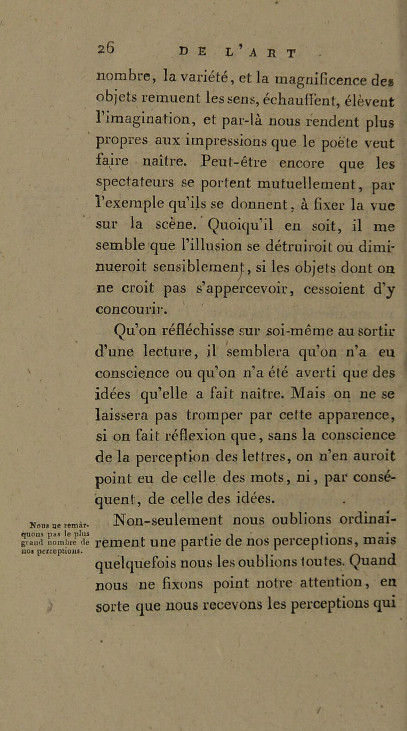 Non» ne remar- quons pas le plus grand nombre de uos perceptions. 26 UE L’ART nombre, la variété, et la magnificence des objets remuent les sens, échaufiént, élèvent 1 imagination, et par-là nous rendent plus propres aux impressions que le poète veut faire naître. Peut-être encore que les spectateurs se portent mutuellement, par l’exemple qu’ils se donnent, à fixer la vue sur la scène. Quoiqu’il en soit, il me semble que l’illusion se détruirait ou dimi- nuerait sensiblemenj:, si les objets dont on ne croit pas s’appercevoir, cessoient d’y concourir. Qu’on réfléchisse sur soi-même au sortir d’une lecture, il semblera qu’on n’a eu conscience ou qu’on n’a été averti que des idées qu’elle a fait naître. Mais 011 ne se laissera pas tromper par cette apparence, si on fait réflexion que, sans la conscience de la perception des lettres, on n’en aurait point eu de celle des mots, ni, par consé- quent, de celle des idées. Non-seulement nous oublions ordinai- rement une partie de nos perceptions, mais quelquefois nous les oublions toutes. Quand nous ne fixons point notre attention, en sorte que nous recevons les perceptions qui