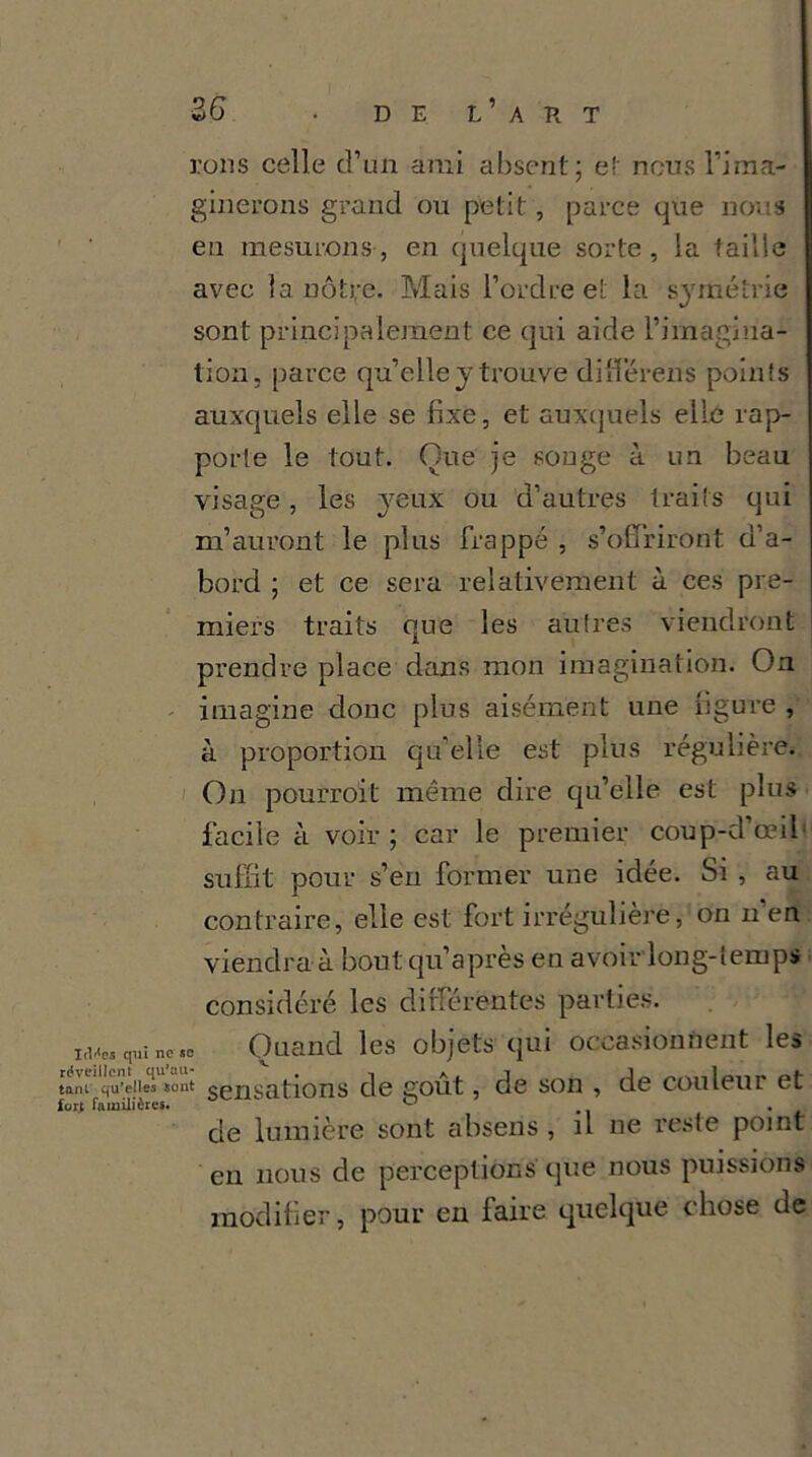 rons celle d’un ami absent; e! nous l’ima- ginerons grand ou petit, parce 411e nous eu mesurons, en quelque sorte, la taille avec la nôtre. Mais l’ordre et la symétrie sont principalement ce qui aide l’imagina- tion, parce qu’elle y trouve difïérens points auxquels elle se fixe, et auxquels elle rap- porte le tout. Que je songe à un beau visage, les yeux ou d’autres traits qui m’auront le plus frappé , s’offriront d’a- bord ; et ce sera relativement à ces pre- miers traits que les autres viendront prendre place dans mon imagination. On imagine donc plus aisément une figure , à proportion qu’elle est plus régulière. On pourrait même dire qu’elle est plus facile à voir; car le premier coup-d’œil suffit pour s’en former une idée. Si , au contraire, elle est fort irrégulière, on n en viendra à bout qu’a près en avoir long-temps considéré les différentes parties. itUes qui ne sc Quand les objets qui occasionnent les tant qu’elles «out sensations de goût, de son , de couleur et de lumière sont absens , il ne reste point en nous de perceptions que nous puissions modifier, pour en faire quelque chose de