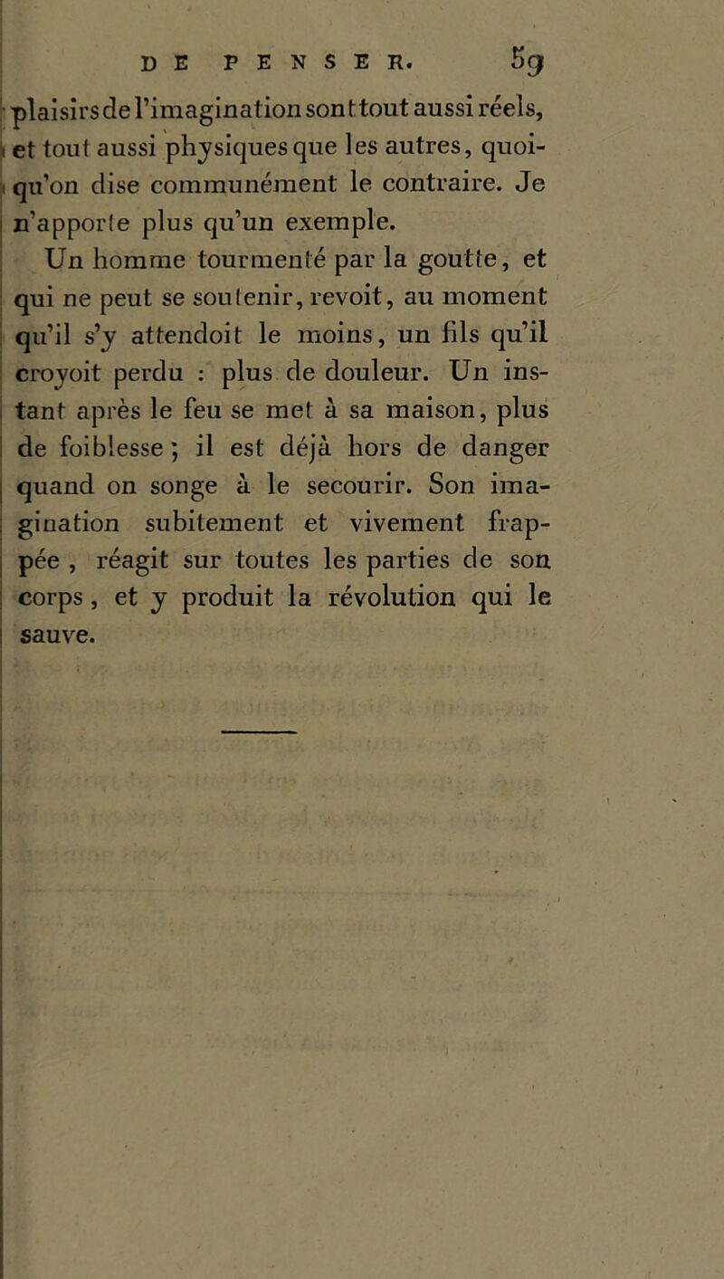 plaisirs de l’imagination son ttout aussi réels, < et tout aussi physiques que les autres, quoi- qu’on dise communément le contraire. Je n’apporle plus qu’un exemple. Un homme tourmenté par la goutte, et qui ne peut se soutenir, revoit, au moment qu’il s’y attendoit le moins, un fils qu’il croyoit perdu : plus de douleur. Un ins- tant après le feu se met à sa maison, plus de foibiesse; il est déjà hors de danger quand on songe à le secourir. Son ima- gination subitement et vivement frap- pée , réagit sur toutes les parties de son corps , et y produit la révolution qui le sauve.