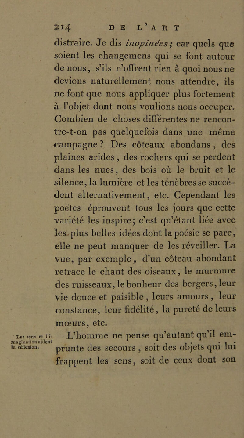 distraire. Je dis inopinées ; car quels que soient les changemens qui se font autour de nous, s’ils n’offrent rien à quoi nous ne devions naturellement nous attendre, ils ne font que nous appliquer plus fortement à l’objet dont nous voulions nous occuper. Combien de choses différentes ne rencon- tre-t-on pas quelquefois dans une même campagne ? Des coteaux abondans , des plaines arides , des rochers qui se perdent dans les nues, des bois où le bruit et le silence, la lumière et les ténèbres se succè- dent alternativement, etc. Cependant les poètes éprouvent tous les jours que cette variété les inspire; c’est qu’étant liée avec les plus belles idées dont la poésie se pare, elle ne peut manquer de les réveiller. La vue, par exemple, d’un coteau abondant retrace le chant des oiseaux, le murmure des ruisseaux, le bonheur des bergers, leur vie douce et paisible , leurs amours , leur constance, leur fidélité, la pureté de leurs mœurs, etc. •iM.en.et l'î- L’homme ne pense qu’aulant qu’il em- 7n agi nation aident , . . . « • in «Miejuou. prunte des secours , soit des objets qui lui frappent les sens, soit de ceux dont son