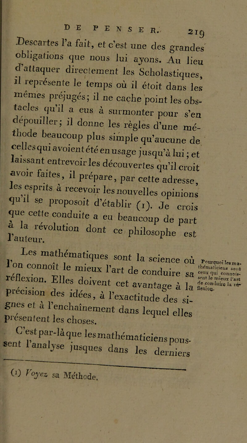 .Descartes l’a fait, et c'est une des grandes obligations que nous Jui ayons. Au lieu d'attaquer directement les Scholastiques, il représente le temps où il étoit dans les memes préjugés; il ne cache point les obs- tacles qu’il a eus à surmonter pour s’en dépouiller; il donne les règles d’une mé- thode beaucoup plus simple qu’aucune de cellcsqui avoientétéen usage jusqu’à lui ; et aissant entrevoir les découvertes qu’il croit avoir faites, il prépare, par cette adresse, tes esprits a recevoir les nouvelles opinions <1« h se proposoit d’établir (1). Je crois Te. CeUe conduite a eu beaucoup de part t , révolution dont ce philosophe est J auteur. 1 les mathématiques sont la science où n connoit le mieux l’art de conduire sa reflexion. Elles rln/V^mt * Tntlemieuxra, , doivent cet avantage à la précision des idees, à l’exactitude des si- gnes et a 1 enchaînement dans lequel elles picsenfent les choses. senT I’! PTU 9“e 168 mathém^iciens pous- analyse jusques dans les derniers CO Voyez, sa Méthode.