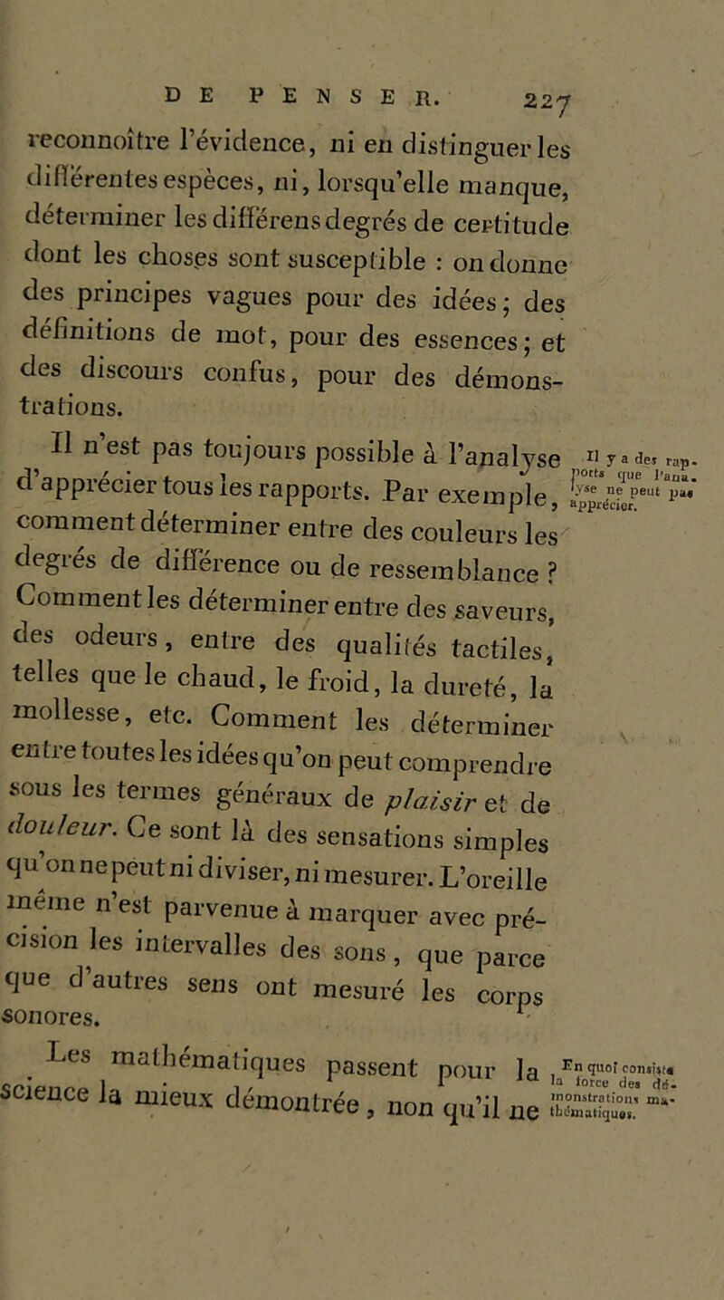 reconnoître l’évidence, ni en distinguer les differentes espèces, ni, lorsqu’elle manque, déterminer les differens degrés de certitude dont les choses sont susceptible : on donne des principes vagues pour des idées; des définitions de mot, pour des essences; et des discours confus, pour des démons- trations. Il n est pas toujours possible à l’analyse 11 r^e. rap. / • ( 1 ports que Paria apprécier tous les rapports. Par exemple, !^ierpeu‘ pi“' comment déterminer entre des couleurs les degies de différence ou de ressemblance ? Comment les déterminer entre des saveurs, des odeurs, entre des qualités tactiles,’ telles que le chaud, le froid, la dureté, la mollesse, etc. Comment les déterminer entre toutes les idées qu’on peut comprendre sous les termes généraux de plaisir et de d°uleur. Ce sont là des sensations simples qu’on nepeut ni diviser, ni mesurer. L’oreille meme n est parvenue à marquer avec pré- cision les intervalles des sons, que parce que d’autres sens ont mesuré les corps sonores. - Les mathématiques passent pour Ja , c0n,i,t. çaJp,,,,. 1 . , 1 ,a force des dé. science la mieux démontrée , non qu’il ne £»£?