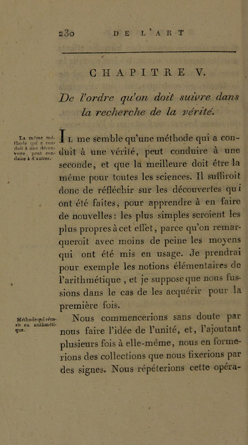 Ta. même mé thode cjuî a cou duit h uno décou CHAPITRE V. De l’ordre qu’on doit suivre dans la recherche de la vérité. J l me semble qu’une méthode qui a con- vërte4 lpettt'’'con- duit à une vérilé, peut conduire à une duiie à d autres. 1 • a 1 seconde, et que la meilleure doit etre la même pour toutes les sciences. Il suffiroit donc de réfléchir sur les découvertes qu i ont été faites, pour apprendre à en faire de nouvelles: les plus simples seroient les plus propres à cet effet, parce qu’on remar- querait avec moins de peine les moyens qui ont été mis en usage. Je prendrai pour exemple les notions élémentaires de l’arithmétique , et je suppose que nous lus- sions dans le cas de les acquérir pour la première fois. Nous commencerions sans doute par nous faire l’idée de l’unité, et, l’ajoutant plusieurs fois à elle-même, nous en forme- rions des collections que nous fixerions par des signes. Nous répéterions cette opéia- Méthode qui rriis ait eu arithméti- que.