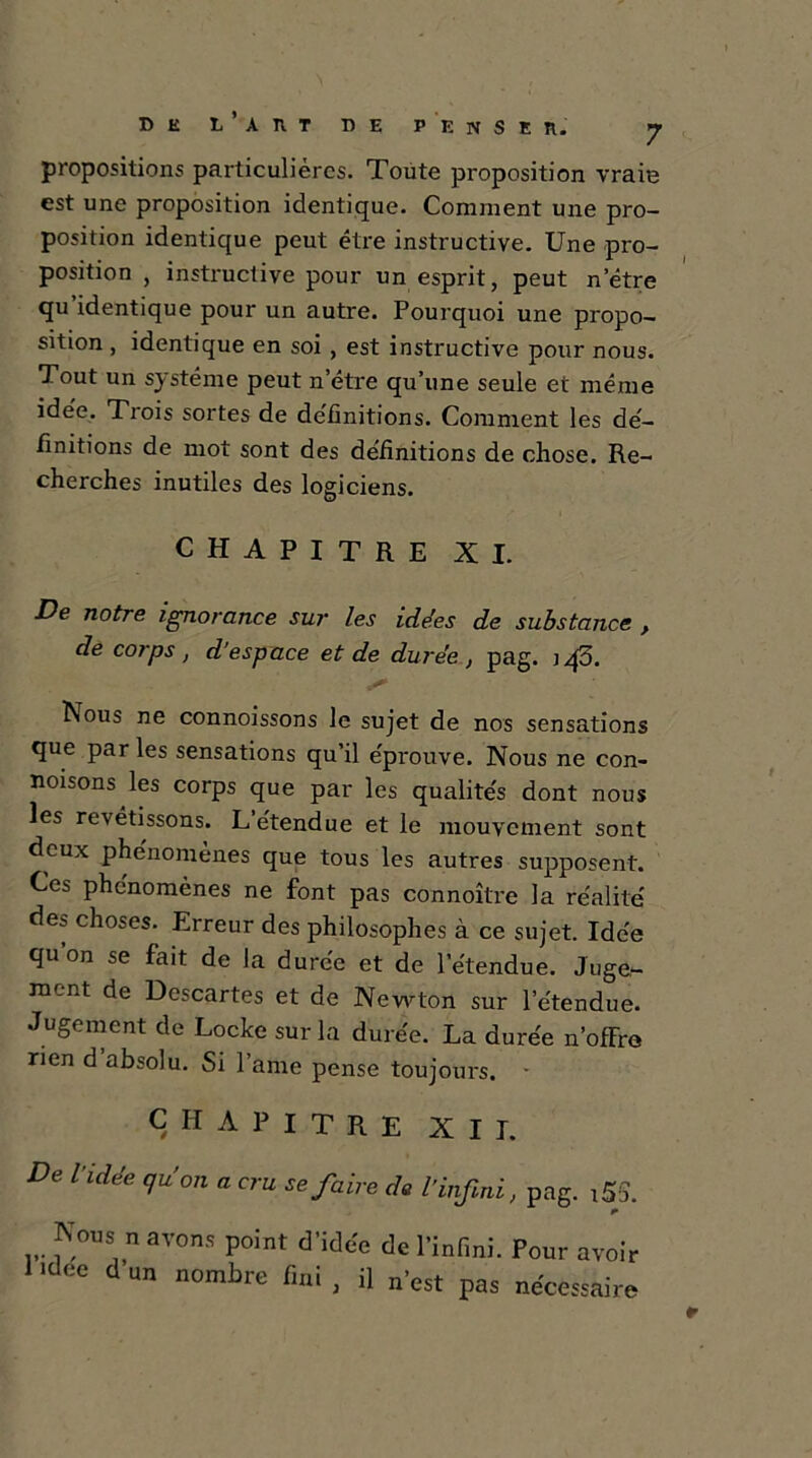 propositions particulières. Toute proposition vraie est une proposition identique. Comment une pro- position identique peut être instructive. Une pro- position , instructive pour un esprit, peut netre qu’identique pour un autre. Pourquoi une propo- sition , identique en soi , est instructive pour nous. Tout un système peut n’étre qu’une seule et même idée,. Trois sortes de définitions. Comment les dé- finitions de mot sont des de'finitions de chose. Re- cherches inutiles des logiciens. CHAPITRE XI. De notre ignorance sur les idées de substance , de corps , d’espace et de durée , pag. j qo. lNous ne connoissons le sujet de nos sensations que parles sensations qu’il éprouve. Nous ne con- noisons les corps que par les qualités dont nous les revêtissons. L étendue et le mouvement sont deux phénomènes que tous les autres supposent. Ces phénomènes ne font pas connoître la réalité des choses. Erreur des philosophes à ce sujet. Idée quon se fait de la durée et de l’étendue. Juge- aient de Descartes et de Newton sur l’étendue. Jugement de Locke sur la durée. La durée n’ofFre rien d absolu. Si lame pense toujours. • CHAPITRE XII. De l’idée qu’on a cru se faire de l’infini, pag. i5S. Nous n avons point d’idée de l’infini. Pour avoir l>dee dun nombre fini, il n’est pas nécessaire