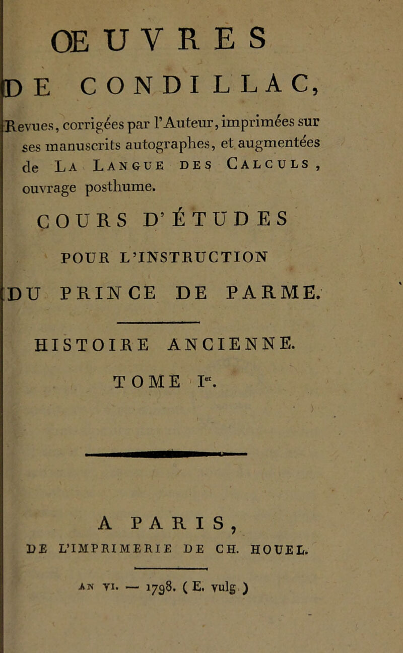 de condillac, Revues, corrigées par l’Auteur, imprimées sur ses manuscrits autographes, et augmentées (tg La Langue des Calculs , ouvrage posthume. COURS D’ ÉTUDES POUR L’INSTRUCTION l ■ DU PRINCE DE PARME. HISTOIRE ANCIENNE. TOME Ier. A PARIS, DE L’IMPRIMERIE DE CH. HOUEL. AN VI. — 1798. ( E. vulg )