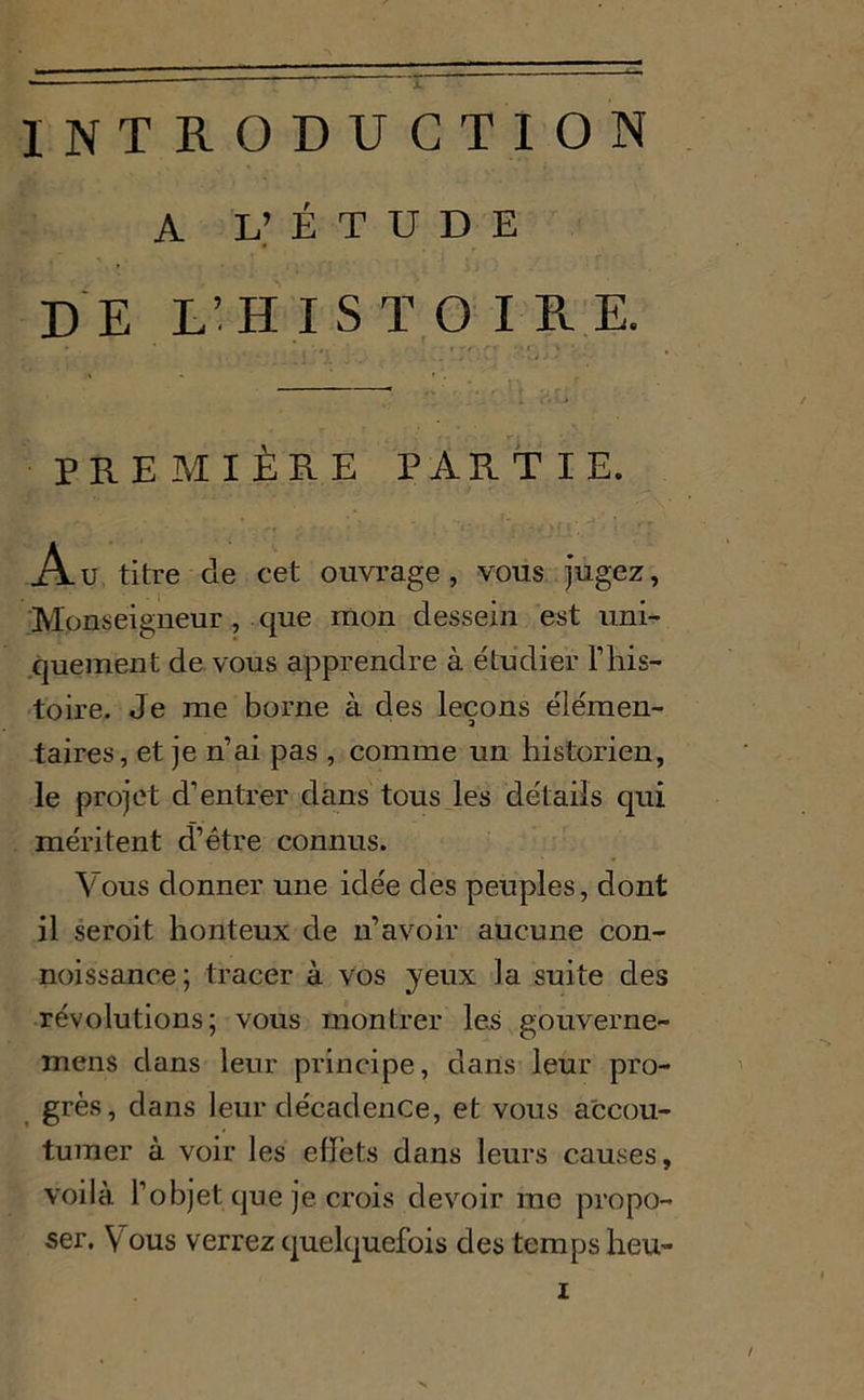 INTRODUCTION A V É T U D E DE L’HISTOIRE. PREMIÈRE PARTIE. A u titre de cet ouvrage, vous jugez, Monseigneur , que mon dessein est uni- quement de vous apprendre à étudier l’his- toire. Je me borne à des leçons élémen- taires, et je n’ai pas , comme un historien, le projet d’entrer dans tous les détails qui méritent d’être connus. Vous donner une idée des peuples, dont il seroit honteux de n’avoir aucune con- noissance; tracer à vos yeux la suite des révolutions; vous montrer les gouverne- mens dans leur principe, dans leur pro- grès, dans leur décadence, et vous accou- tumer à voir les efïèts dans leurs causes, voilà l’objet que je crois devoir me propo- ser. Vous verrez quelquefois des temps heu- x