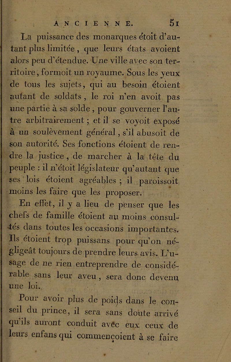 La puissance des monarques étoit d’au- tant plus limitée , que leurs états avoient alors peu d’étendue. Une ville avec son ter- ritoire , formoit un royaume. Sous les yeux de tous les sujets, qui au besoin étoient autant de soldats , le roi n’en avoit pas une partie à sa solde , pour gouverner l’au- tre arbitrairement ; et il se voyoit exposé à un soulèvement général, s’il abusoit de son autorité. Ses fonctions étoient de ren- dre la justice , de marcher à la tête du peuple : il n’étoit législateur qu’autant que ses lois etoient agréables ; il paroissoit moins les faire que les proposer. En effet, il y a lieu de penser que les chefs de famille étoient au moins consul- •tés dans toutes les occasions importantes. Us étoient trop puissants pour qu’on né- gligeât toujours de prendre leurs avis. L’u- sage de ne rien entreprendre de considé- rable sans leur aveu , sera donc devenu une loi. Pour avoir plus de poicjs dans le con- seil du piince, il sera sans doute arrivé qu’ils auront conduit avec eux ceux de leurs enfans qui commençoient à se faire