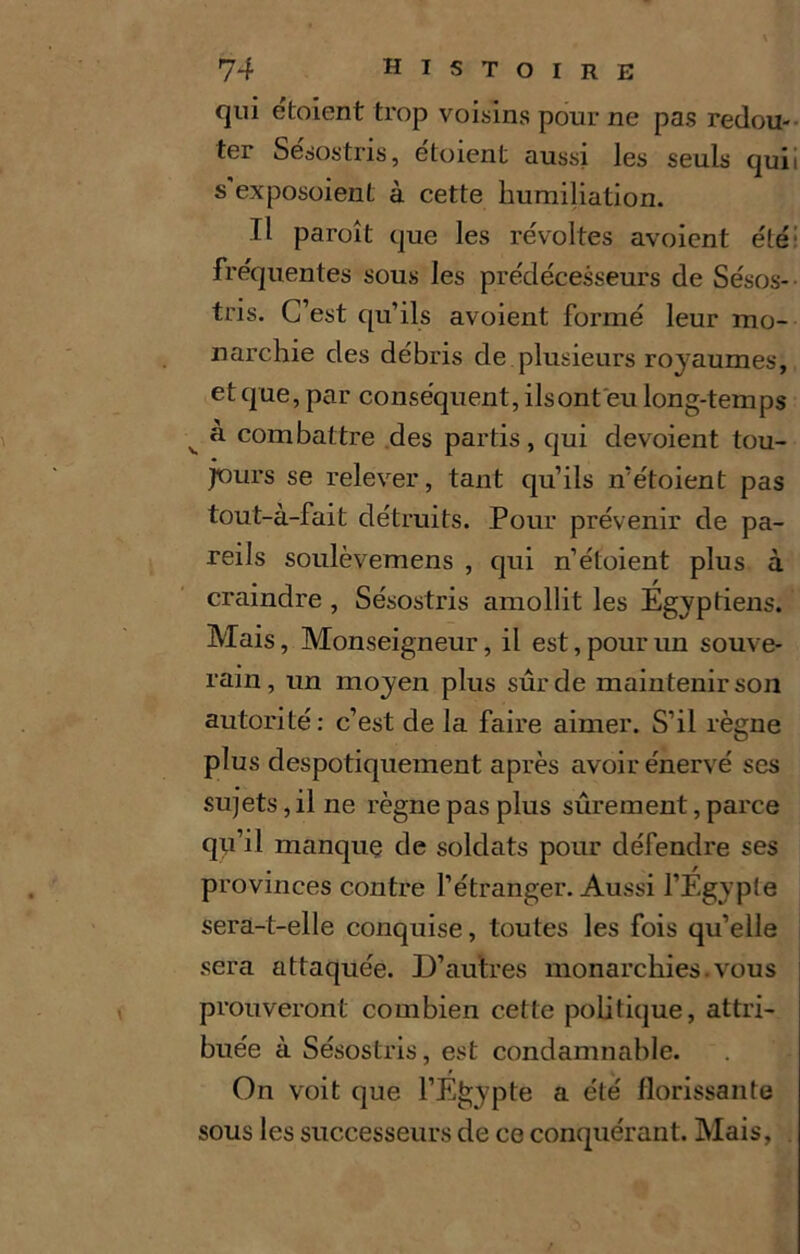 qui étoient trop voisins pour ne pas redou- ter Sésostris, étoient aussi les seuls quii s'exposoient à cette humiliation. Il paraît que les révoltes avoient été fréquentes sous les prédécesseurs de Sésos- tris. C’est qu’ils avoient formé leur mo- narchie des débris de plusieurs royaumes, et que, par conséquent, ilsont eu long-temps v à combattre des partis, qui dévoient tou- jours se relever, tant qu’ils n’étoient pas tout-à-fait détruits. Pour prévenir de pa- reils soulèvemens , qui n’étoient plus à craindre , Sésostris amollit les Égyptiens. Mais, Monseigneur, il est, pour un souve- rain, un moyen plus sûr de maintenir son autorité: c’est de la faire aimer. S’il règne plus despotiquement après avoir énervé ses sujets, il ne règne pas plus sûrement, parce qu’il manque de soldats pour défendre ses . / provinces contre l’étranger. Aussi l’Egypte sera-t-elle conquise, toutes les fois qu’elle sera attaquée. D’autres monarchies.vous prouveront combien cette politique, attri- buée à Sésostris, est condamnable. On voit que l’Egypte a été florissante sous les successeurs de ce conquérant. Mais,