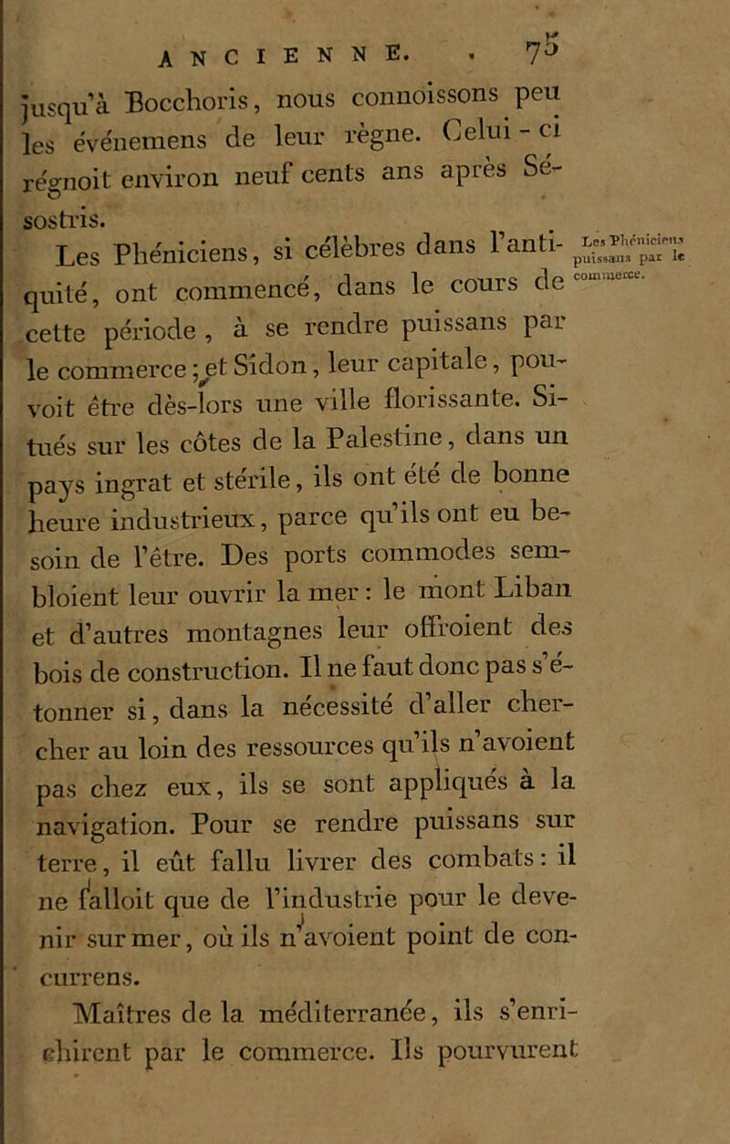 jusqu’à Bocchoris, nous connoissons peu les ëvënemens de leur règne. Celui-ci régnoit environ neuf cents ans après Sé- sostris. Les Phéniciens, si célèbres dans l’anti- quité, ont commencé, dans le cours de cette période , à se rendre puissans par le commerce ;^et Sidon, leur capitale, pou- voit être dès-lors une ville florissante. Si- tués sur les cotes de la Palestine, dans un pays ingrat et stenle, ils ont ete de bonne heure industrieux, parce quils ont eu be- soin de l’être. Des ports commodes sem- bloient leur ouvrir la mer : le mont Liban et d’autres montagnes leur offroient des bois de construction. Il ne faut donc pas s e~ tonner si, dans la nécessité d’aller cher- cher au loin des ressources qu’ils n’avoient pas chez eux, ils se sont appliques a la navigation. Pour se rendre puissans sur terre, il eût fallu livrer des combats : il ne falloit que de l’industrie pour le deve- nir sur mer, où ils n’avoient point de con- currens. Maîtres de la méditerranée, ils s’enri- chirent par le commerce. Ils pourvurent