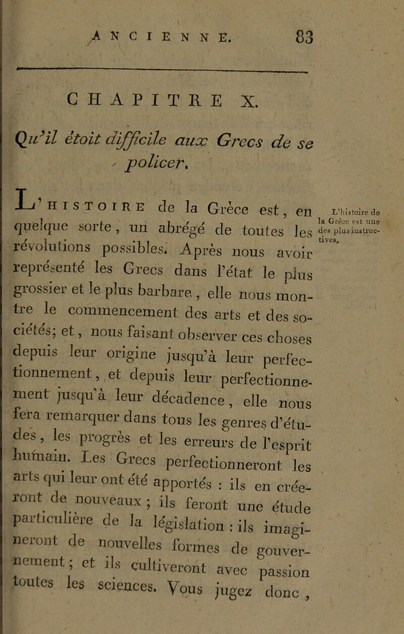 CHAPITRE X. Qu’il êtoit difficile aux Grecs de se - policer. L’histoire de la Grèce est, en quelque sorte, un abre'ge' de toutes les révolutions possibles. Après nous avoir représenté les Grecs dans l’état le plus grossier et le plus barbare., elle nous mon- tre le commencement des arts et des so- ciétés, et, nous faisan t observer ces choses depuis leur origine jusqu’à leur perfec- tionnement, et depuis leur perfectionne- ment jusqu’à leur décadence , elle nous fera remarquer dans tous les genres d’étu- des , les progrès et les erreurs de l’esprit ufnaiu. Les Grecs perfectionneront les arts qui leur ont été apportés : ils en crée- ront de nouveaux ; ils feront une étude particulière de la législation : ils imagi- neront de nouvelles formes de gouver- nement; et ils cultiveront avec passion toutes les sciences. Vous jugez donc , I/liistoire de la Grèce est uue des plusmstruc- tiyes.