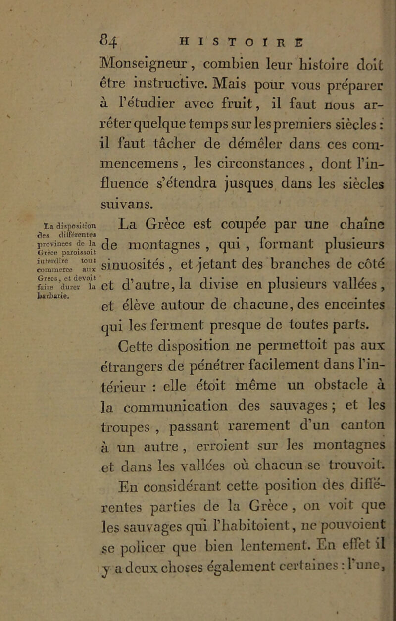 La disposition ârs différentes provinces de la Grèce paroissoit interdire tout commerce aux Grecs, et devoit faire durer la barbarie. 84 histoire Monseigneur, combien leur histoire doit être instructive. Mais pour vous préparer à l’étudier avec fruit, il faut nous ar- rêter quelque temps sur les premiers siècles : il faut lâcher de démêler dans ces com- mencemens , les circonstances , dont l’in- fluence s’étendra jusques dans les siècles suivans. La Grèce est coupée par une chaîne de montagnes , qui , formant plusieurs sinuosités , et jetant des branches de côté et d’autre, la divise en plusieurs vallées , et élève autour de chacune, des enceintes qui les ferment presque de toutes parts. Cette disposition ne permettoit pas aux: étrangers de pénétrer facilement dans l’in- térieur : elle étoil même un obstacle à la communication des sauvages ; et les troupes , passant rarement d’un canton à un autre , erroient sur les montagnes et dans les vallées où chacun se trouvoit. En considérant cette position des diffé- rentes parties de la Grèce , on voit que les sauvages qui l’habitoient, 11e pouvoient se policer que bien lentement. En effet il y a deux choses également certaines : l'une,