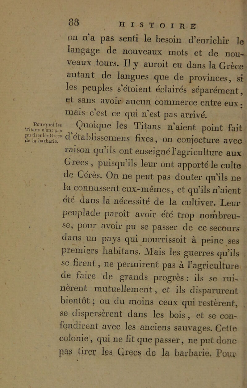 on n’a pas senti le besoin d’enrichir le langage de nouveaux mots et de nou- veaux tours. Il y aurait eu dans la Crèce autant de langues que de provinces, si les peuples s’étoient éclairés séparément, et sans avoir aucun commerce entre eux - mais c’est ce qui n’est pas arrivé. Ti^n,rt!£s, , Quoique les Titans n’aient point fait établissemens fixes, on conjecture avec raison qu ils ont enseigné l’agriculture aux Grecs , puisqu’ils leur ont apporté le culte de Ceres. On ne peut pas douter qu’ils ne la connussent eux-mêmes, et qu’ils n’aient été clans la nécessité de la cultiver. Leur peuplade paraît avoir été trop nombreu- se, pour avoir pu se passer de ce secours dans un pays qui nourrissoit à peine ses premiers habitans. Mais les guerres qu’ils se firent, ne permirent pas à l’agriculture de faire de grands progrès : ils se rui- nèrent mutuellement, et ils disparurent bientôt ; ou du moins ceux qui restèrent, se dispersèrent dans les bois , et se con- fondirent avec les anciens sauvages. Cette colonie, qui ne fit que passer, ne put donc tU’çr les Greçs de la barbarie, Pour