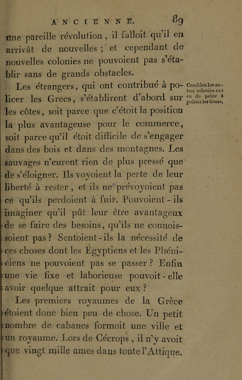 «ne pareille révolution, il falloit qu’il en arrivât de nouvelles ; ' et cependant de nouvelles colonies ne pouvoient pas s’éta- blir sans de grands obstacles. Les étrangers, qui ont contribué à po- comuenic»an- licer les Grecs, s’établirent d’abord sur les côtes, soit parce que c’étoitla position la plus avantageuse pour le commerce, soit parce qu’il étoit difficile de s’engager dans des bois et dans des montagnes. Les sauvages n’eurent rien de plus pressé que de s’éloigner. Ils voyoient la perte de leur liberté à rester , et ils ne pré voyoient pas ce qu’ils perdoient à fuir. Pouvoient - ils imaginer qu’il pût leur être avantageux de se faire des besoins, qu’ils ne connois- .soient pas? Sentoient-ils la nécessité de • ces choses dont les Egyptiens et les Phéni- 1 ciens ne pouvoient pas se passer ? Enfin une vie fixe et laborieuse pouvoit-elle avoir quelque attrait pour eux ? Les premiers royaumes de la Grèce étoient donc bien peu de chose. Un petit nombre de cabanes formoit une ville et un royaume. Lors de Cécrops , il n’y avoit que vingt mille aines dans toute i’Attique,