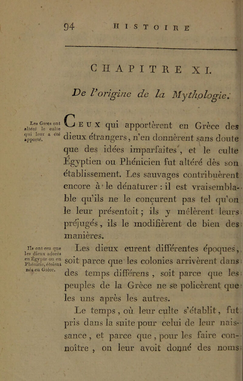 \ Les Grecs ont altéré le culte qui leur a été apporté. Ils ont cru que les dieux adorés en Égypte ou en Phénicie, étaient né* eu Grèce. - — • . CHAPITRE XI. De l’origine de la Myth.ologie.' Ceux qui apportèrent en Grèce des dieux étrangers, n’en donnèrent sans doute que des idées imparfaites', et le culte Egyptien ou Phénicien fut altéré dès son établissement. Les sauvages contribuèrent encore à'le dénaturerai est vraisembla- ble qu’ils ne le conçurent pas tel qu’on le leur présentait ; ils y mêlèrent leurs préjugés, ils le modifièrent de bien des manières. Les dieux eurent différentes époques, soit parce que les colonies arrivèrent dans des temps difFérens , soit parce que les peuples de la Grèce ne se policèrent que les uns après les autres. Le temps , où leur culte s’établit, fut pris dans la suite pour celui de leur nais- sance , et parce que, pour les faire con- noître , on leur avoit donné des noms