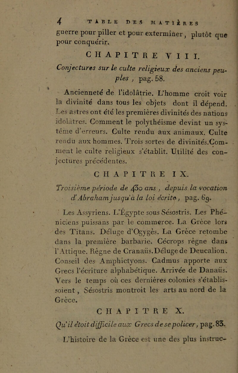 guerre pour piller et pour exterminer, plutôt que pour conquérir. CHAPITRE VIII, Conjectures sur le culte religieux des anciens peu- ples , pag. 58. Ancienneté de l’idolâtrie. L’homme croit voir la divinité dans tous les objets dont il dépend. Les astres ont été les premières divinités des nations idolâtres. Comment le polythéisme devint un sys- tème d’erreurs. Culte rendu aux animaux. Culte rendu aux hommes. Trois sortes de divinités.Com- ment le culte religieux s’établit. Utilité des con- jectures précédentes. CHAPITRE IX. Troisième période de 43o ans , depuis la vocation d'Abraham jusqu à la loi écrite, pag. b’g. Les Assyriens. L’Égypte sous Sésostris. Les Phé- niciens puissans par le commerce. La Grèce lors des Titans. Déluge d’Qjygès. La Grèce retombe dans la première barbarie. Cécrops règne dans l’Attique. Règne de Cranaiis.Déluge de Deucalion. Conseil des Amphictyons. Cadmus apporte aux Grecs l’écriture alphabétique. Arrivée de Danaiis. Vers le temps où ces dernières colonies s’établis- soient, Sésostris montroit les arts au nord de la Grèce. CHAPITRE X. Qu il étoit difficile aux Grecs de se policer, pag. 83. L’histoire de la Grèce est une des plus instruc-