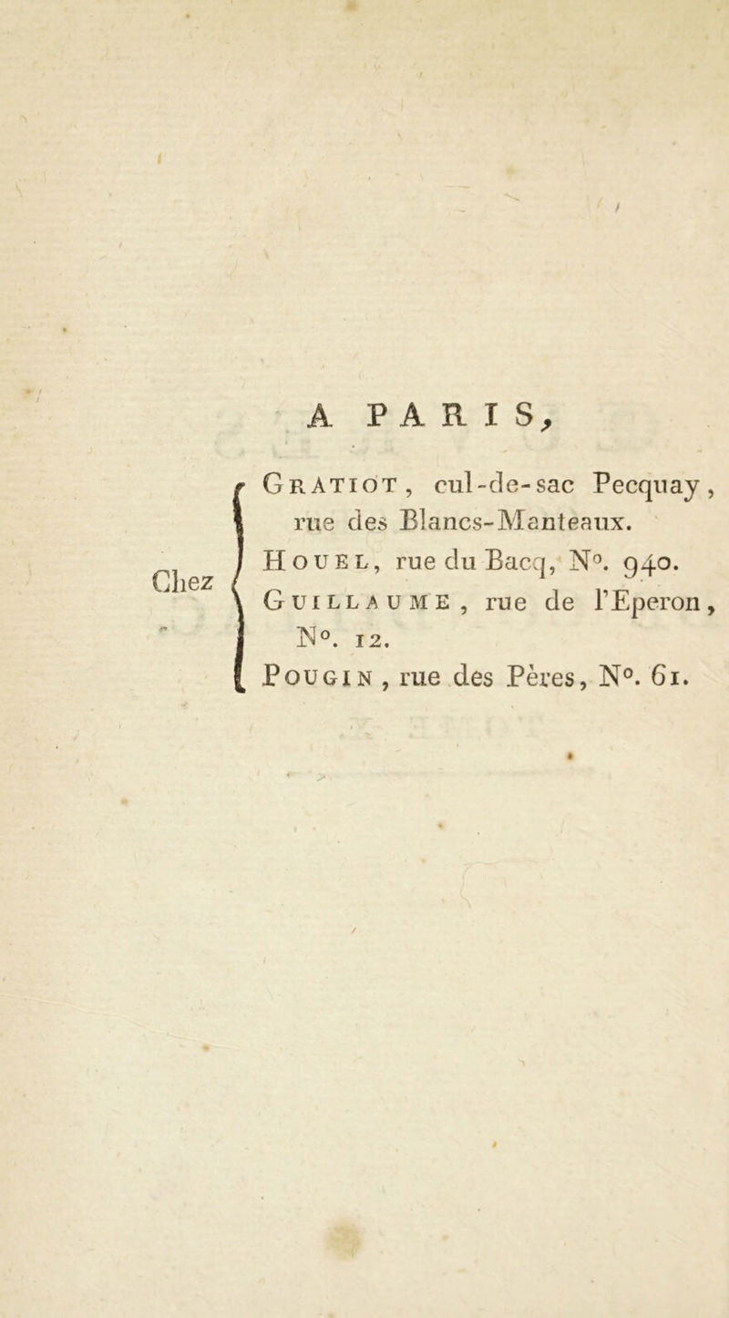 A PARIS; Chez GrAtiot , cul-de-sac Pecqnay , rue des Blancs-Manteaux. H ou kl, rue du Bacq, N°. 940. Guillaume , rue de l’Eperon, N°. 12. P ou gin , rue des Pères, N°. 61. »