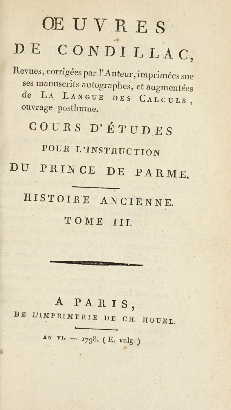 OEUVRES' DE CONDI L LAC, Revues, corrigées par l’Auteur, imprimées sur ses manuscrits autographes, et augmentées de La L a n g u e des Calculs, ouvrage posthume. COURS D’ÉTUDES POUR L’INSTRUCTION DU PRIA CE DE PARME. I histoire ancienne. k _ tome III. A PARIS, de l’imprimerie de ch. * - HOUEI. an vi. - J798. (E. vulg.)