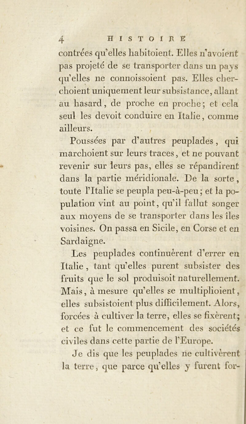 contrées qu’elles habitaient. Elles n’avoîent pas projeté de se transporter dans un pays quelles ne connoissoient pas. Elles cher- clioient uniquement leur subsistance, allant au hasard, de proche en proche ; et cela seul les devoit conduire en Italie, comme ailleurs. Poussées par d’autres peuplades, qui marchoient sur leurs traces, et ne pouvant revenir sur leurs pas, elles se répandirent dans la partie méridionale. De la sorte , toute l’Italie se peupla peu-à-peu; et la po- pulation vint au point, quil fallut songer aux moyens de se transporter dans les îles voisines. On passa en Sicile, en Corse et en Sardaigne. Les peuplades continuèrent d’errer en Italie , tant quelles purent subsister des fruits que le sol produisoit naturellement. Mais, à mesure qu’elles se multiplioient, elles subsistoient plus difficilement. Alors, forcées à cultiver la terre, elles se fixèrent; et ce fut le commencement des sociétés civiles dans cette partie de l’Europe. Je dis que les peuplades ne cultivèrent la terre, que parce qu’elles y furent for-