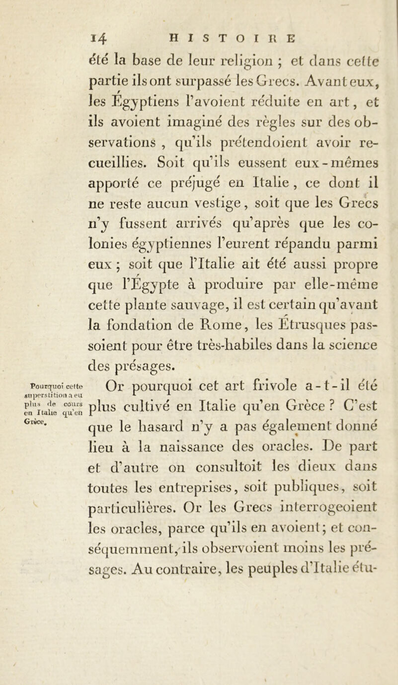 Pourquoi cefte superstition.! eu plus fie cours en I talie qu’en Grèce, été la base de leur religion ; et dans celle partie ilsont surpassé les Grecs. Avant eux, f les Egyptiens l’avoient réduite en art, et ils avoient imaginé des règles sur des ob- servations , qu'ils prétendoient avoir re- cueillies. Soit quils eussent eux-memes apporté ce préjugé en Italie , ce dont il ne reste aucun vestige, soit que les Grecs n’y fussent arrivés qu après que les co- lonies égyptiennes l’eurent répandu parmi eux ; soit que l’Italie ait été aussi propre que l’Egypte à produire par elle-meme cette plante sauvage, il est certain qu’ayant la fondation de Rome, les Etrusques pas- soient pour être très-liabiles dans la science des présages. Or pourquoi cet art frivole a-t-il été plus cultivé en Italie qu’en Grèce ? C’est que le hasard n’y a pas également donné lieu à la naissance des oracles. De part et d’autre on consultoit les dieux dans toutes les entreprises, soit publiques, soit particulières. Or les Grecs interrogeoient les oracles, parce qu’ils en avoient; et con- séquemment, ils observoient moins les pré- sages. Au contraire, les peuples d'Italie étu-