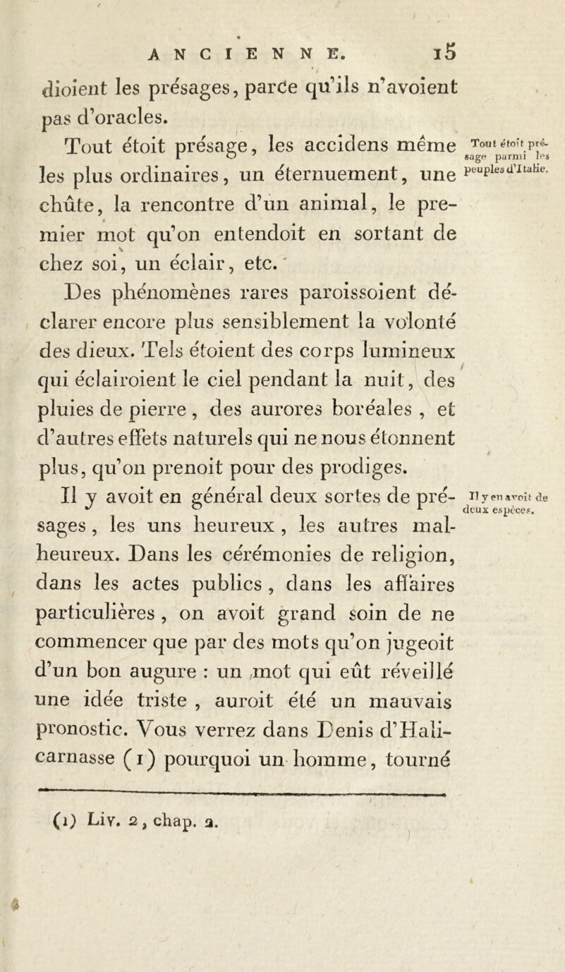 « ANCIENNE. l5 dioient les présages, parce qu'ils n’avoient pas d’oracles. Tout étoit présage, les accidens même les plus ordinaires, un éternuement, une chute, la rencontre d’un animal, le pre- » y mier mot qu’on entendoit en sortant de chez soi, un éclair, etc.' Des phénomènes rares paroissoient dé- clarer encore plus sensiblement la volonté des dieux. Tels étoient des corps lumineux qui éclairoient le ciel pendant la nuit, des pluies de pierre , des aurores boréales , et d’autres effets naturels qui ne nous étonnent plus, qu’on prenoit pour des prodiges. Il y avoit en général deux sortes de pré- sages , les uns heureux , les autres mal- heureux. Dans les cérémonies de religion, dans les actes publics , dans les affaires particulières , on avoit grand soin de ne commencer que par des mots qu’on jugeoit d’un bon augure : un mot qui eût réveillé une idée triste , auroit été un mauvais pronostic. Vous verrez dans Denis d’Ha In- carnasse ( i ) pourquoi un homme, tourné (1) Liy. 2, chap. a. * Tout étoit pré- sage parmi les peuples dTtalie. Il y en avoit de deux espèces.