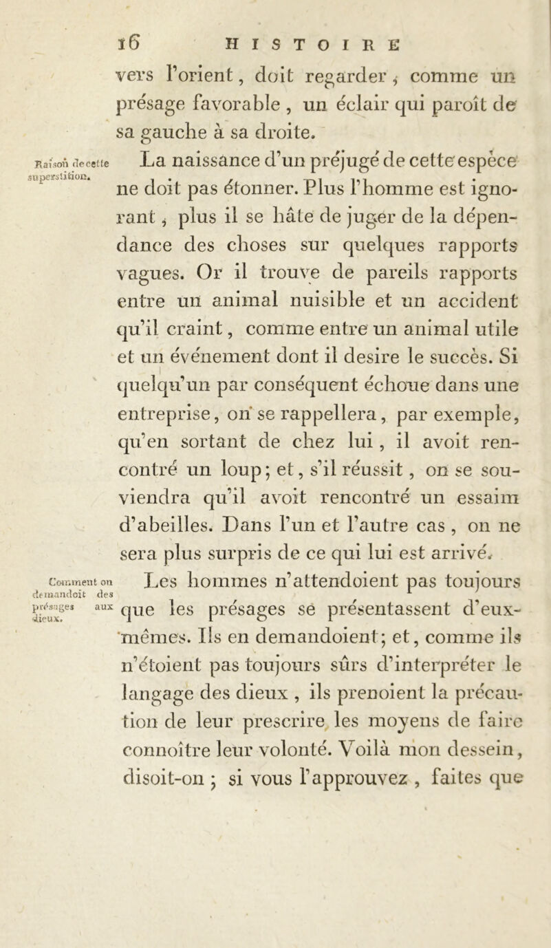 ï6 HISTOIRE vers l’orient, doit regarder ,• comme un présage favorable , un éclair qui paroît de sa gauche à sa droite. Raison Recette La naissance d’un préjugé de cette'espèce ne doit pas étonner. Plus l’homme est igno- rant * plus il se hâte de juger de la dépen- dance des choses sur quelques rapports vagues. Or il trouve de pareils rapports entre un animal nuisible et un accident qu’il craint, comme entre un animal utile et un événement dont il desire le succès. Si quelqu’un par conséquent échoue dans une entreprise, on se rappellera, par exemple, qu’en sortant de chez lui, il avoit ren- contré un loup; et, s’il réussit, on se sou- viendra qu’il avoit rencontré un essaim d’abeilles. Dans l’un et l’autre cas , on ne sera plus surpris de ce qui lui est arrivé* Comment on X-.CS hommes n’attendaient pas toujours demandait des *• gés.ges aux que }es présages se présentassent creux- 'mèmes. Ils en demandoient; et, comme ils n’étoient pas toujours sûrs d’interpréter le langage des dieux , ils prenoient la précau- tion de leur prescrire les moyens de faire connoître leur volonté. Voilà mon dessein, disoit-on ; si vous l’approuvez , faites que