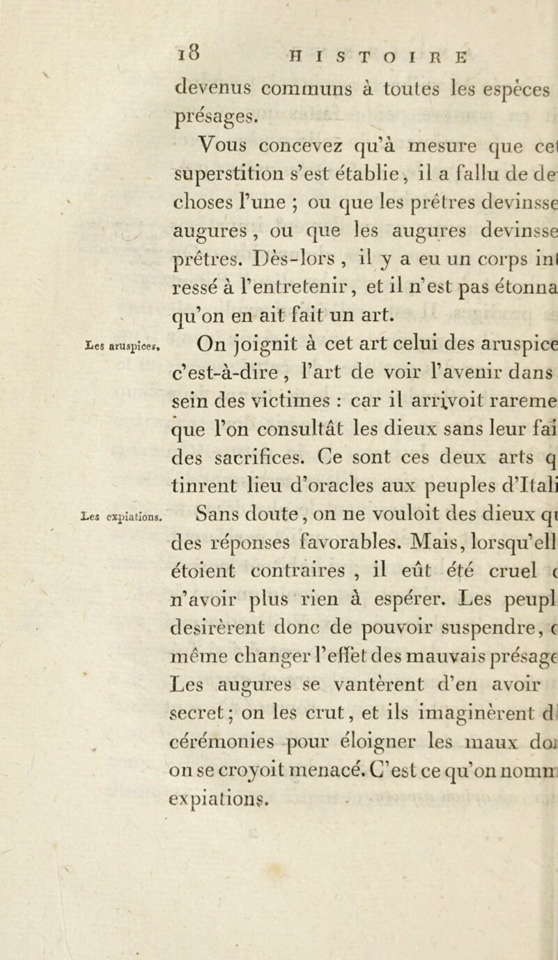 devenus communs à toutes les espèces présages. Vous concevez qu’à mesure que cel superstition s’est établie, il a fallu de de choses l’une ; ou que les prêtres devinsse augures, ou que les augures devinsse prêtres. Dès-lors , il y a eu un corps inl ressé à l’entretenir, et il n’est pas étonna qu’on en ait fait un art. Les aruspiees, On joignit à cet art celui des aruspice c’est-à-dire, l’art de voir l’avenir dans sein des victimes : car il arrfvoit rareme que l’on consultât les dieux sans leur fai des sacrifices. Ce sont ces deux arts q tinrent lieu d’oracles aux peuples d’Itali Les expiations. Sans doute, on ne vouloit des dieux qi des réponses favorables. Mais, lorsqu’ell étoient contraires , il eût été cruel c n’avoir plus rien à espérer. Les peupl désirèrent donc de pouvoir suspendre, c même changer l’effet des mauvais présage Les augures se vantèrent d’en avoir secret; on les crut, et ils imaginèrent d cérémonies pour éloigner les maux doi on se croyoit menacé. C’est ce quon nomn expiations. \