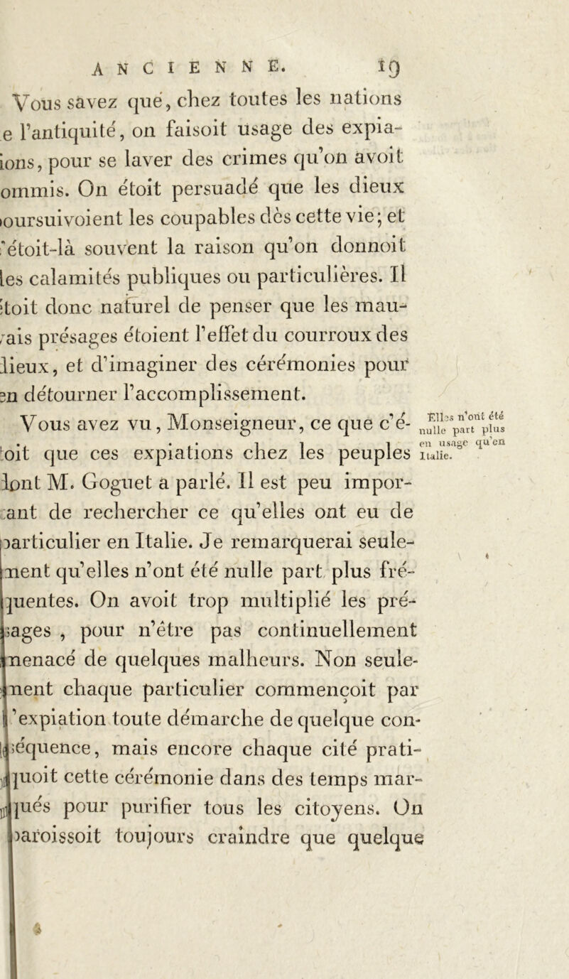 Vous savez que, chez toutes les nations e l’antiquité, on faisoit usage des expia- ions, pour se laver des crimes qu’on avoit ommis. On étoit persuadé que les dieux ►oursuivoient les coupables des cette vie; et 'étoit-là souvent la raison qu’on donnoit les calamités publiques ou particulières. Il itoit donc naturel de penser que les mau- rais présages étoient l’effet du courroux des lieux, et d’imaginer des cérémonies pour m détourner l’accomplissement. Vous avez vu, Monseigneur, ce que c’é- . . . i en usage qu'en oit que ces expiations chez les peuple S Italie, lont M. Goguet a parlé. Il est peu impor- ;ant de rechercher ce qu’elles ont eu de particulier en Italie. Je remarquerai seule- ment qu’elles n’ont été nulle part plus fré- quentes. On avoit trop multiplié les pré- sages , pour n’étre pas continuellement nenacé de quelques malheurs. Non seule- ment chaque particulier commençoit par l’expiation toute démarche de quelque con- séquence, mais encore chaque cité prati- uoit cette cérémonie dans des temps mar- U jués pour purifier tous les citoyens. On )aroissoit toujours craindre que quelque %