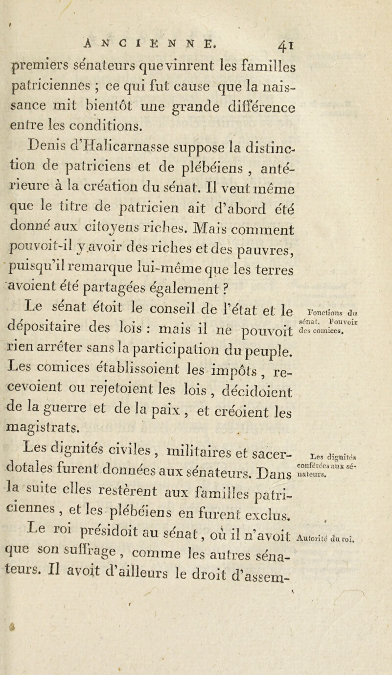 premiers sénateurs que vinrent les familles patriciennes ; ce qui fut cause que la nais- sance mit bientôt une grande différence entre les conditions. Denis d Halicarnasse suppose la distinc- tion de patriciens et de plébéiens , anté- rieure à la création du sénat. Il veut même que le titre de patricien ait d’abord été donne aux citoyens riches. Mais comment pou voit-il y .avoir des riches et des pauvres, puisqu’il remarque lui-même que les terres avoient été partagées également ? Le sénat étoit le conseil de l’état et le dépositaire des lois : mais il ne pouvoit lien arrêter sans la participation du peuple. Les comices établissoient les impôts , re- cevoient ou rejetoient les lois , décidoient de la guene et de la paix , et créoient les Fonctions du sénat, l’ouvoit des comices. magistrats. Les dignités civiles , militaires et sacer- dotales furent données aux sénateurs. Dans la suite elles restèrent aux familles patri- ciennes , et les plébéiens en furent exclus. le roi présidoit au sénat, ou il n’avoit que son suffrage , comme les autres séna- teurs. Il avoit d’ailleurs le droit d’assem- Les dignités conférées aux sé- nateurs. 4 Autorité du roi.