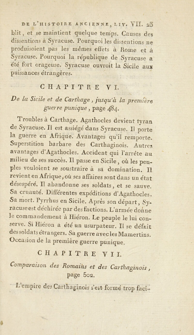 / DE L’HISTOIRE ANCIENNE, Liy. VII. ü5 blit, et se maintient quelque temps. Causes des dissentions a Syracuse. Pourquoi les dissentions ne produisoient pas les memes effets à Rome et à Syracuse. Pourquoi la republique de Syracuse a e'té fort orageuse. Syracuse ouvroit la Sicile aux puissances étrangères. CHAPITRE VI. De la Sicile et de Carthage , jusqu’à la prem fh'e guerre punique , page 484. Troubles à Carthage. Agathocles devient tyran de Syracuse. Il est assiégé dans Syracuse. Il porte la guerre en Afrique. Avantages qu’il remporte. Superstition barbare des Carthaginois. Autres avantages d’Agathocles. Accident qui l’arrête au milieu de ses succès. Il passe en Sicile, où les peu- ples vouloient se soustraire à sa domination. II. revient en Afrique, où ses affaires sont dans un état desespere. Il aoandonne ses soldats, et se sauve. Sa cruauté. Différentes expéditions d’Agathocles. Sa mort. Pyrrhus en Sicile. Après son départ, Sy- racuseest déchirée par des factions. L’armée donne îe commandement a Hieron. Le peuple le lui con- serve. Si Hiéron a été un usurpateur. Il se défait des soldats étrangers. Sa guerre avec les Mamertins. Occasion de la première guerre punique. CHAPITRE VII. Comparaison des Romains et des Carthaginois, page 5o2. L empire des Carthaginois s'est formé trop faci-