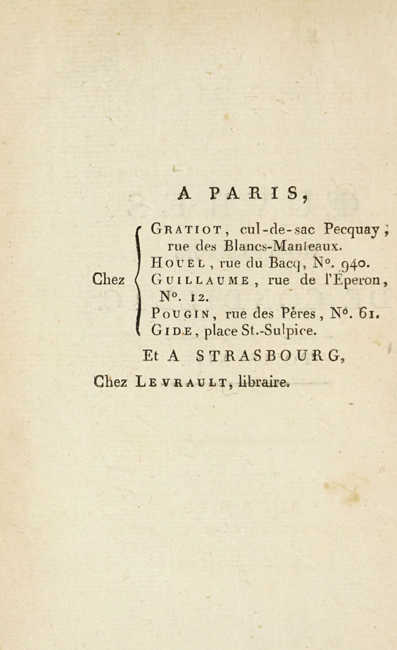 ~\ U . A PARIS, IGratiot, cul-de-sac Pecquay i rue des Blancs-Man (eaux. Houel , rue du Bacq, N°. g4°* Guillaume, rue de l’Éperon, N°. 12. Pou gin, rue des Pères, N°. 61. Gide, place St.-Sulpice. Et A STRASBOURG, Chez Le vrault, libraire.