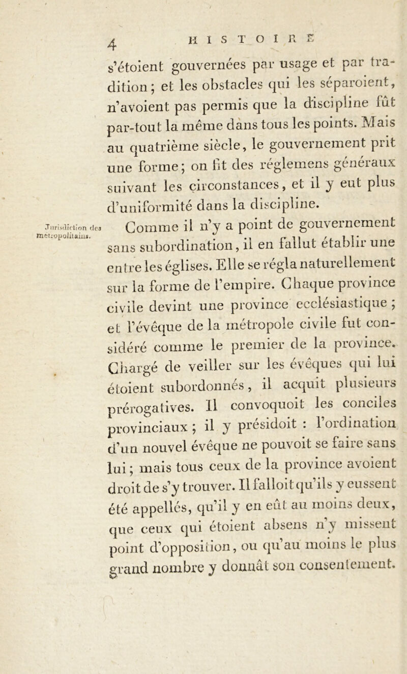 s’étoient gouvernées par usage et par tra- dition; et les obstacles qui les séparoient, n’avoient pas permis que la discipline lut par-tout la même dans tous les points. Mais au quatrième siècle, le gouvernement prit une forme; on fit des réglemens généraux suivant les circonstances , et il y eut plus d’umformite dans la discipline. «Tnrisïlîrtion des Comme il n’v a point de gouvernement étropolûains. ^ , /. i ]• sans subordination, ii en tailut etabin une entre les églises. Elle se régla naturellement sur la forme de l’empire. Chaque province civile devint une province ecclésiastique ; et l’évêque de la métropole civile fut con- sidéré comme le premier de la province. Chargé de veiller sur les évêques qui lui étaient subordonnés, il acquit plusieurs prérogatives. Il convoquoit les conciles provinciaux ^ il y presidoit . 1 oïdination cfun nouvel évêque ne pouvoit se faire sans lui ; mais tous ceux de la province avoient droit de s y trouver. Il falloit qu’ils y eussent été appelles, qu’il y en eût au moins deux, (lue ceux qui etoient ahseus n y missent point d’opposition, ou qu’au moins le plus grand nombre y donnât son consentement.