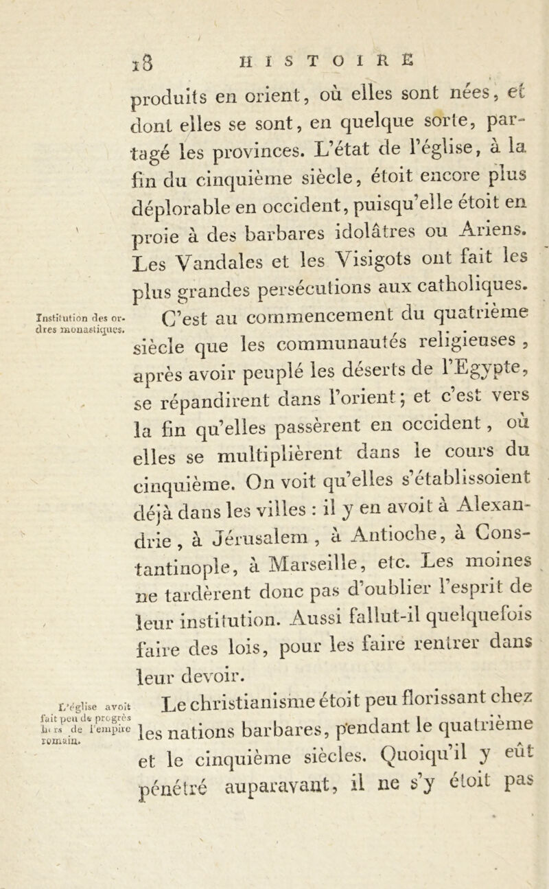 produits en orient, où elles sont nees, ec dont elles se sont, en quelque sorte, par- tagé les provinces. L’état de l’église, à la fin du cinquième siècle, étoit encore plus déplorable en occident, puisqu’elle étoit en ' proie à des barbares idolâtres ou Ariens. Les Vandales et les Visigots ont fait les plus grandes persécutions aux catholiques, institution des or- (Lest au coinïnencenient du quatneme dres monastiques. 1 • • siècle que les communautés religieuses , après avoir peuplé les déserts de 1 Egypte, se répandirent dans 1 orient, et c esi, \eis la fin qu’elles passèrent en occident, ou elles se multiplièrent dans le cours du cinquième. On voit quelles s’établissoient déjà dans les villes : ii y en avoit à Alexan- drie , à Jérusalem , à Antioche, à Cons- tantinople, à Marseille, etc. Les moines ne tardèrent donc pas d’oublier l’esprit de leur institution. Aussi fallut-il quelquefois faire des lois, pour les faire rentrer dans leur devoir. L’égiise avoit Le christianisme étoit peu florissant chez lu rf de l’empire Igg nations barbares, pendant le quatrième lomam. ne. 1 . A et le cinquième siècles. Quoiqu il y eut pénétré auparavant, il ne s y ctoit pa^