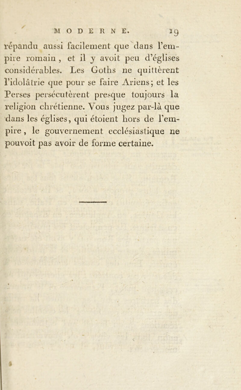 répandu aussi facilement que dans l’em- pire romain , et il y a voit peu d’églises considérables. Les Gotlis ne quittèrent l’idolâtrie que pour se faire Ariens; et les Perses persécutèrent presque toujours la religion chrétienne. Vous jugez par-là que dans les églises, qui étoient hors de l’em- pire , le gouvernement ecclésiastique ne pouvoit pas avoir de forme certaine.