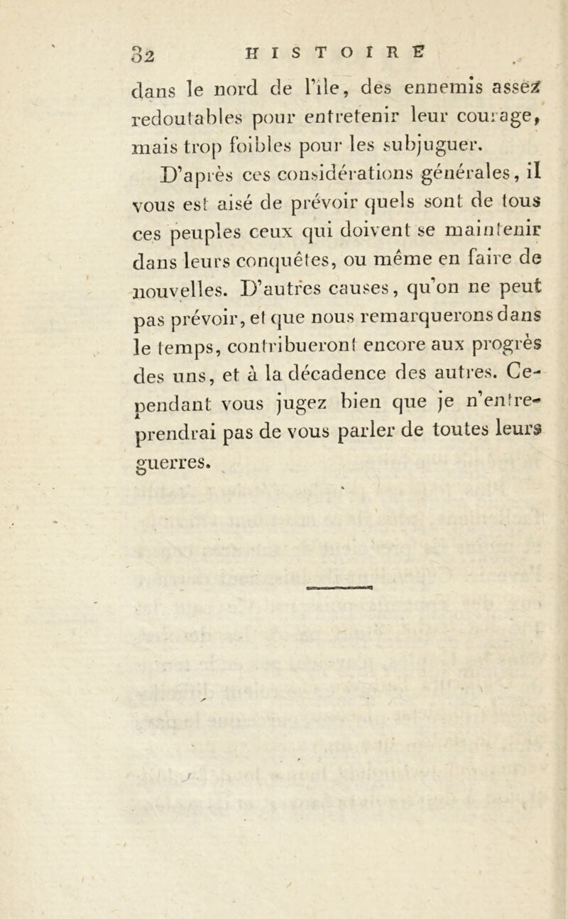 O 2 dans le nord de Pile, des ennemis assez: redoutables pour entretenir leur courage, mais trop foibles pour les subjuguer. D’après ces considérations générales, il vous est aisé de prévoir quels sont de tous ces peuples ceux qui doivent se maintenir dans leurs conquêtes, ou même en faire de nouvelles. D’autres causes, qu’on ne peut pas prévoir, et que nous remarquerons dans le temps, contribueront encore aux progrès des uns, et à la décadence des autres. Ce- pendant vous jugez bien que je n’entre- prendrai pas de vous parler de toutes leurs guerres.