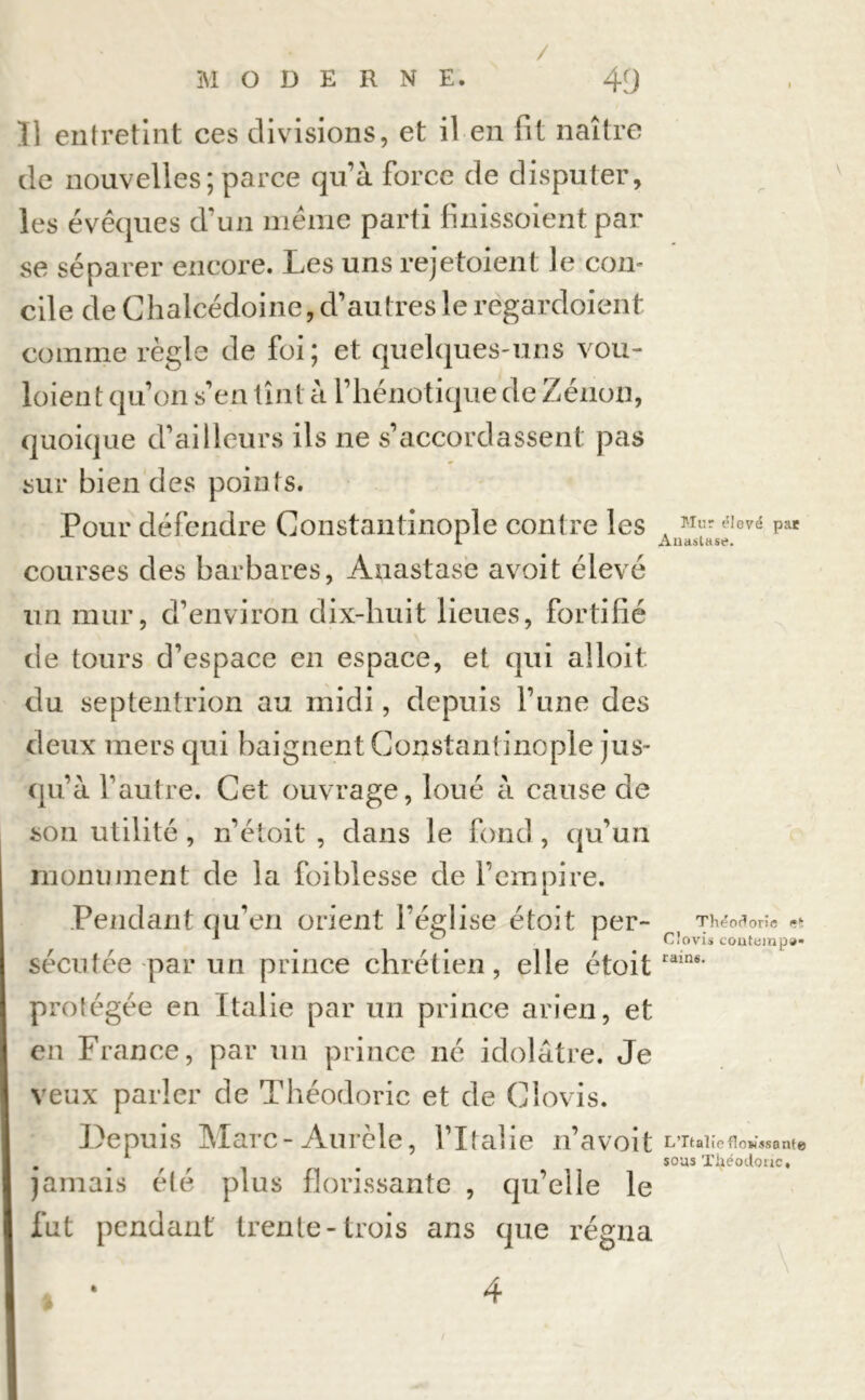 / MODERNE. 49 Il entretint ces divisions, et il en fit naître de nouvelles; parce qu’à force de disputer, les évêques d’un même parti finissoient par se séparer encore. Les uns rejetaient le con- cile de Chalcédoine, d’autres le regardoient comme règle de foi; et. quelques-uns vou- loient qu’on s’en tînt à l’hénotique de Zénon, quoique d’ailleurs ils ne s’accordassent pas sur bien des points. Pour défendre Constantinople contre les courses des barbares, Anastase avoit élevé un mur, d’environ dix-huit lieues, fortifié de tours d’espace en espace, et qui alloit. du septentrion au midi, depuis l’une des deux mers qui baignent Constantinople jus- qu’à l’autre. Cet ouvrage, loué à cause de sou utilité , n’étoit , dans le fond , qu’un monument de la foi blesse de l’empire. Pendant qu’en orient l’église étoit per- sécutée par un prince chrétien, elle étoit protégée en Italie par un prince arien, et en France, par un prince né idolâtre. Je veux parler de Théodoric et de Clovis. Depuis Marc - Aurèle, l’Italie n’avoit jamais été plus florissante , qu’elle le fut pendant trente-trois ans que régna \ Mur élevé pae Anastase. Théodorie «t Clovis coiitemp»* rains. L’Italie flowssant© sous Théodoric,