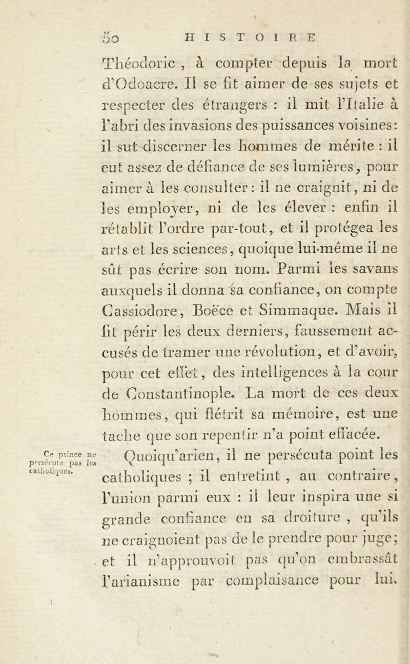 I OO HISTOIRE Théodoric , à compter depuis la mort d’Odoacre. Il se fit aimer de ses sujets et respecter des étrangers : il mit l’Italie à l’abri des invasions des puissances voisines: il sutsjiscerner les hommes de mérite : il eut assez de défiance de ses lumièrespour aimer à les consulter : il ne craignit, ni de les employer, ni de les élever : enfin il rétablit l’ordre par-tout, et il protégea les arts et les sciences, quoique lui-même il ne sût pas écrire son nom. Parmi les savans auxquels il donna sa confiance, on compte Cassiodore, Boéce et Simmaque. Mais il fit périr les deux derniers, faussement ac- cusés de tramer une révolution, et d’avoir, pour cet effet, des intelligences à la cour de Constantinople. La mort de ces deux hommes, qui flétrit sa mémoire, est une tache que son repentir n’a point effacée. Ce prince no Quoiqu’arien, il ne persécuta point les catiioi^ues. ca{holiques; il entretint, au contraire, l’union parmi eux : il leur inspira une si grande confiance en sa droiture , qu’ils ne craignoient pas de le prendre pour juge; . et il n’a p prou voit pas qu’on embrassât l’arianisme par complaisance pour lui.