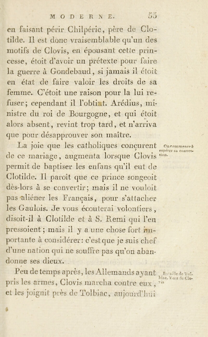 en faisant périr Chilpéric, père de GIo- tilde. Il est donc vraisemblable qu’un des motifs de Clovis, en épousant cette prin- cesse, étoit d’avoir un prétexte pour faire la guerre à Gondebaud, si jamais il étoit en état de faire valoir les droits de sa femme. G’étoit une raison pour la lui re- fuser; cependant il l’obtint. Arédius, mi- nistre du roi de Bourgogne, et qui étoit alors absent, revint trop tard, et n’arriva que pour désapprouver son maître. La joie que les catholiques conçurent de ce mariage, augmenta lorsque Clovis permit de baptiser les enfans qu’il eut de Clotilde. Il paroît que ce prince songeoit dès-lors à se convertir; mais il ne vouloit \ pas aliéner les Français, pour s’attacher les Gaulois. Je vous écouterai volontiers , disoit-il à Clolilde et à S. Henri qui l’en pressoient ; mais il Y a une chose fort im- portante à considérer: c’est que je suis chef d’une nation qui 11e souffre pas qu’on aban- donne ses dieux. p Peu de temps après, les Allemands ayant pris les armes, Clovis marcha contre eux, et les joignit près de Tolbiac, aujourd'hui On commence^ espérer sa conver- sion. B:.aiTe de Toi. hiac. V a u de Cio- vis